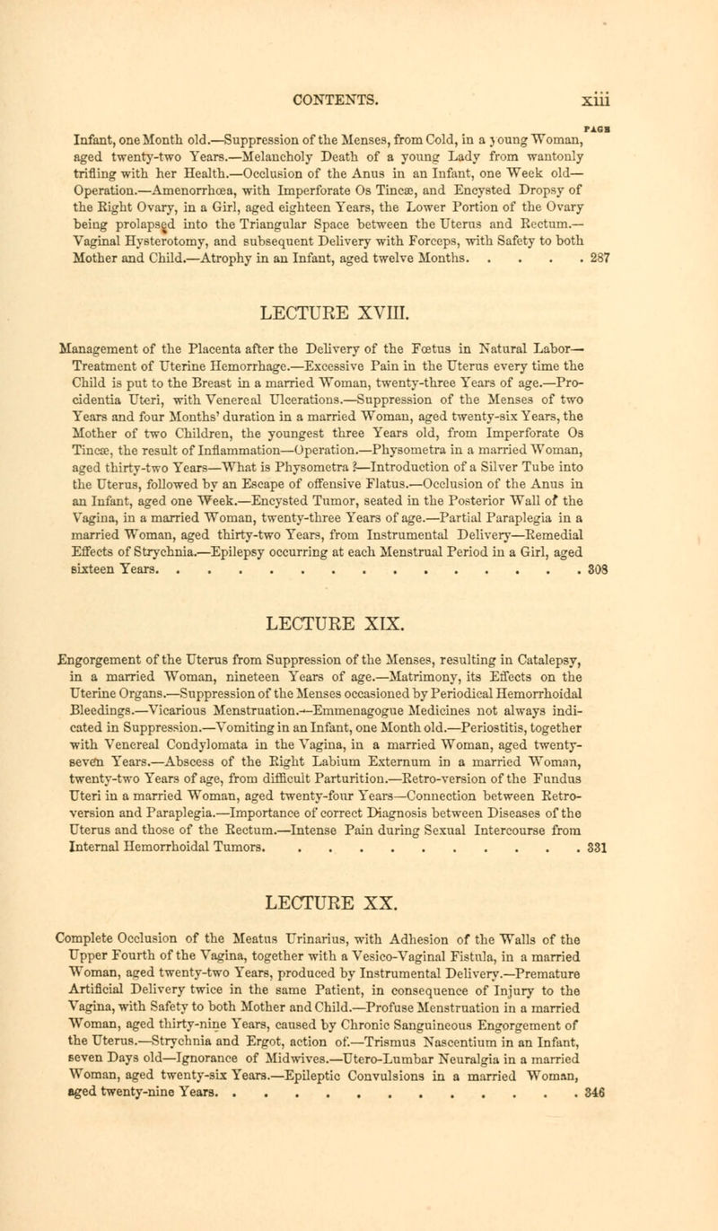 rim Infant, one Month old.—Suppression of the Menses, from Cold, in a young Woman, aged twenty-two Years.—Melancholy Death of a young Lady from wantonly trifling with her Health.—Occlusion of the Anus in an Infant, one Week old— Operation.—Amenorrhcea, with Imperforate Os Tincao, and Encysted Dropsy of the Eight Ovary, in a Girl, aged eighteen Years, the Lower Portion of the Ovary being prolapsed into the Triangular Space between the Uterus and Eectum.— Vaginal Hysterotomy, and subsequent Delivery with Forceps, with Safety to both Mother and Child.—Atrophy in an Infant, aged twelve Months 287 LECTURE XVIII. Management of the Placenta after the Delivery of the Foetus in Natural Labor— Treatment of Uterine Hemorrhage.—Excessive Pain in the Uterus every time the Child is put to the Breast in a married Woman, twenty-three Years of age.—Pro- cidentia Uteri, with Venereal Ulcerations.—Suppression of the Menses of two Years and four Months' duration in a married Woman, aged twenty-six Years, the Mother of two Children, the youngest three Years old, from Imperforate Os Tincse, the result of Inflammation—Operation.—Physometra in a married Woman, aged thirty-two Years—What is Physometra ?—Introduction of a Silver Tube into the Uterus, followed by an Escape of offensive Flatus.—Occlusion of the Anus in an Infant, aged one Week.—Encysted Tumor, seated in the Posterior Wall of the Vagina, in a married Woman, twenty-three Years of age.—Partial Paraplegia in a married Woman, aged thirty-two Years, from Instrumental Delivery—Eemedial Effects of Strychnia.—Epilepsy occurring at each Menstrual Period in a Girl, aged sixteen Years LECTURE XIX. Engorgement of the Uterus from Suppression of the Menses, resulting in Catalepsy, in a married Woman, nineteen Years of age.—Matrimony, its Effects on the Uterine Organs.—Suppression of the Menses occasioned by Periodical Hemorrhoidal Bleedings.—Vicarious Menstruation.-^-Emmenagogue Medicines not always indi- cated in Suppression.—Vomiting in an Infant, one Month old.—Periostitis, together with Venereal Condylomata in the Vagina, in a married Woman, aged twenty- seven Years.—Abscess of the Eight Labium Externum in a married Woman, twenty-two Years of age, from difficult Parturition.—Eetro-version of the Fundus Uteri in a married Woman, aged twenty-four Years—Connection between Eetro- version and Paraplegia.—Importance of correct Diagnosis between Diseases of the Uterus and those of the Eectum.—Intense Pain during Sexual Intercourse from Internal Hemorrhoidal Tumors. 331 LECTURE XX. Complete Occlusion of the Meatus Urinarius, with Adhesion of the Walls of the Upper Fourth of the Vagina, together with a Vesico-Vaginal Fistula, in a married Woman, acred twenty-two Years, produced by Instrumental Delivery.—Premature Artificial Delivery twice in the same Patient, in consequence of Injury to the Vagina, with Safety to both Mother and Child.—Profuse Menstruation in a married Woman, aged thirty-nine Years, caused by Chronic Sanguineous Engorgement of the Uterus.—Strychnia and Ergot, action of—Trismus Nascentium in an Infant, seven Days old—Ignorance of Midwives.—Utero-Lumbar Neuralgia in a married Woman, aged twenty-six Years.—Epileptic Convulsions in a married Woman, aged twenty-nine Years 346