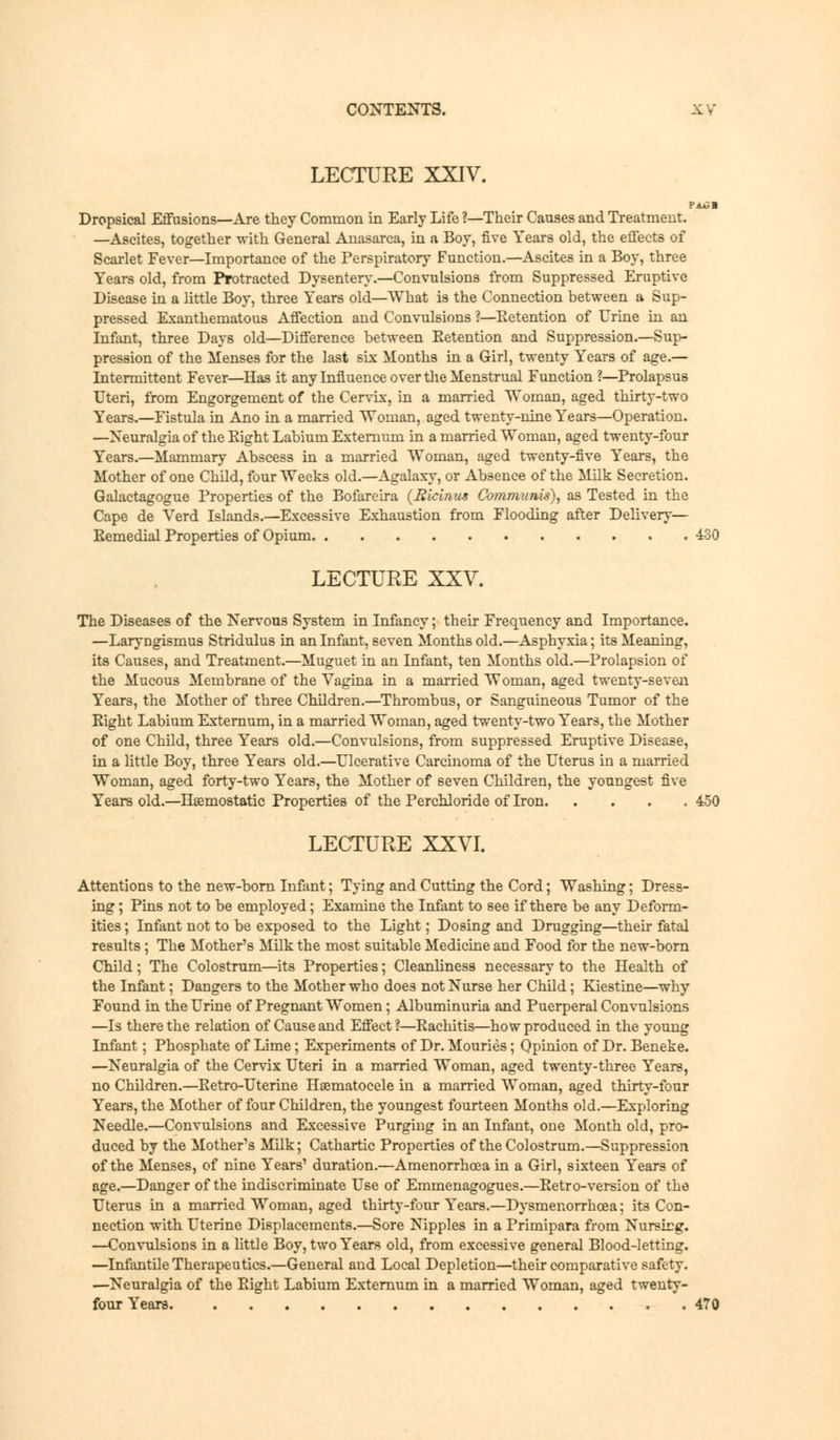 LECTURE XXIV. PAtal Dropsical Effusions—Are they Common in Early Life ?—Their Causes and Treatment. —Ascites, together with General Anasarca, in a Boy, five Years old, the effects of Scarlet Fever—Importance of the Perspiratory Function.—Ascites in a Boy, three Years old, from Protracted Dysentery.—Convulsions from Suppressed Eruptive Disease in a little Boy, three Years old—What is the Connection between a Sup- pressed Exanthematous Affection and Convulsions ?—Retention of Urine in an Infant, three Days old—Difference between Eetention and Suppression.—Sup- pression of the Menses for the last six Months in a Girl, twenty Years of age.— Intermittent Fever—Has it any Influence over the Menstrual Function ?—Prolapsus Uteri, from Engorgement of the Cervix, in a married Woman, aged thirty-two Years.—Fistula in Ano in a married Woman, aged twenty-nine Years—Operation. —Neuralgia of the Eight Labium Externum in a married Woman, aged twenty-four Years.—Mammary Abscess in a married Woman, aged twenty-five Years, the Mother of one Child, four Weeks old.—Agalaxy, or Absence of the Milk Secretion. Galactagogue Properties of the Bofareira (Ricinus Communis), as Tested in the Cape de Verd Islands.—Excessive Exhaustion from Flooding after Delivery— Remedial Properties of Opium 430 LECTURE XXV. The Diseases of the Nervous System in Infancy; their Frequency and Importance. —Laryngismus Stridulus in an Infant, seven Months old.—Asphyxia; its Meaning, its Causes, and Treatment.—Muguet in an Infant, ten Months old.—Prolapsion of the Mucous Membrane of the Vagina in a married Woman, aged twenty-seven Years, the Mother of three Children.—Thrombus, or Sanguineous Tumor of the Eight Labium Externum, in a married Woman, aged twenty-two Years, the Mother of one Child, three Years old.—Convulsions, from suppressed Eruptive Disease, in a little Boy, three Years old.—Ulcerative Carcinoma of the Uterus in a married Woman, aged forty-two Years, the Mother of seven Children, the youngest five Years old.—Haemostatic Properties of the Perchloride of Iron 450 LECTURE XXVI. Attentions to the new-born Infant; Tying and Cutting the Cord; Washing; Dress- ing ; Pins not to be employed; Examine the Infant to see if there be any Deform- ities ; Infant not to be exposed to the Light; Dosing and Drugging—their fatal results; The Mother's Milk the most suitable Medicine and Food for the new-born Child; The Colostrum—its Properties; Cleanliness necessary to the Health of the Infant; Dangers to the Mother who does not Nurse her Child; Kiestine—why Found in the Urine of Pregnant Women; Albuminuria and Puerperal Convulsions —Is there the relation of Cause and Effect?—Rachitis—how produced in the young Infant; Phosphate of Lime; Experiments of Dr. Mouries; Opinion of Dr. Beneke. —Neuralgia of the Cervix Uteri in a married Woman, aged twenty-three Years, no Children.—Retro-Uterine Hsematocele in a married Woman, aged thirty-four Years, the Mother of four Children, the youngest fourteen Months old.—Exploring Needle.—Convulsions and Excessive Purging in an Infant, one Month old, pro- duced by the Mother's Milk; Cathartic Properties of the Colostrum.—Suppression of the Menses, of nine Years' duration.—Amenorrhoea in a Girl, sixteen Years of age.—Danger of the indiscriminate Use of Emmenagogues.—Retro-version of the Uterus in a married Woman, aged thirty-four Years.—Dysmenorrhcea; its Con- nection with Uterine Displacements.—Sore Nipples in a Primipara from Nursirg. —Convulsions in a little Boy, two Years old, from excessive general Blood-letting. —Infantile Therapeutics.—General and Local Depletion—their comparative safety. —Neuralgia of the Right Labium Externum in a married Woman, aged twenty- four Years 470