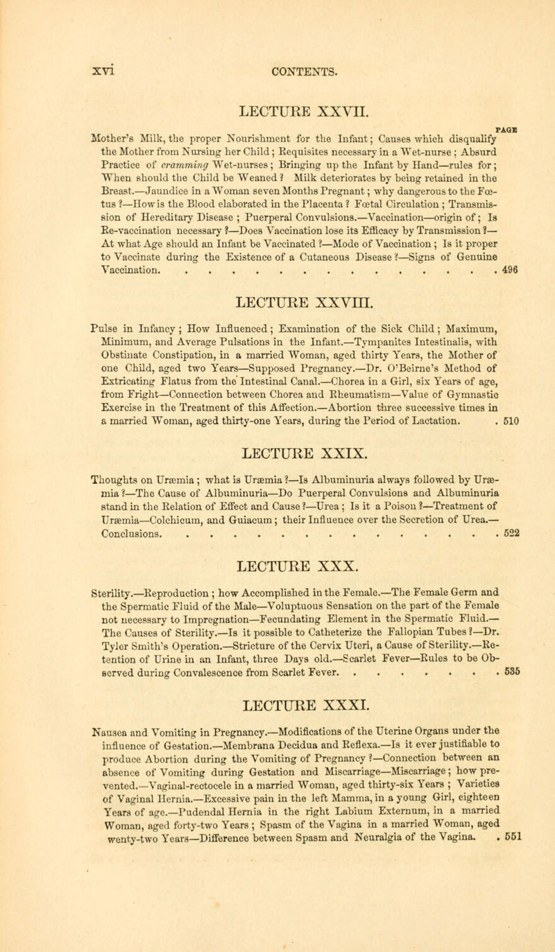 LECTURE XXVII. PAGE Mother's Milk, the proper Nourishment for the Infant; Causes which disqualify the Mother from Nursing her Child; Eequisites necessary in a Wet-nurse ; Absurd Practice of cramming Wet-nurses; Bringing up the Infant by Hand—rules for; When should the Child be Weaned ? Milk deteriorates by being retained in the Breast.—Jaundice in a Woman seven Months Pregnant; why dangerous to the Foe- tus ?—How is the Blood elaborated in the Placenta ? Foetal Circulation ; Transmis- sion of Hereditary Disease ; Puerperal Convulsions.—Vaccination—origin of; Is He-vaccination necessary ?—Does Vaccination lose its Efficacy by Transmission ?— At what Age should an Infant be Vaccinated ?—Mode of Vaccination; Is it proper to Vaccinate during the Existence of a Cutaneous Disease ?—Signs of Genuine Vaccination 496 LECTURE XXVIII. Pulse in Infancy ; How Influenced; Examination of the Sick Child; Maximum, Minimum, and Average Pulsations in the Infant.—Tympanites Intestinalis, with Obstinate Constipation, in a married Woman, aged thirty Years, the Mother of one Child, aged two Years—Supposed Pregnancy.—Dr. O'Beirne's Method of Extricating Flatus from the' Intestinal Canal.—Chorea in a Girl, six Years of age, from Fright—Connection between Chorea and Eheumatism—Value of Gymnastic Exercise in the Treatment of this Affection.—Abortion three successive times in a married Woman, aged thirty-one Years, during the Period of Lactation. . 510 LECTURE XXIX. Thoughts on Uraemia ; what is Uraemia ?—Is Albuminuria always followed by Urae- mia ?—The Cause of Albuminuria—Do Puerperal Convulsions and Albuminuria stand in the Relation of Effect and Cause ?—Urea ; Is it a Poison ?—Treatment of Uraemia—Colchicum, and Guiacum; their Influence over the Secretion of Urea.— Conclusions 522 LECTURE XXX. Sterility.—Reproduction ; how Accomplished in the Female.—The Female Germ and the Spermatic Fluid of the Male—Voluptuous Sensation on the part of the Female not necessary to Impregnation—Fecundating Element in the Spermatic Fluid.— The Causes of Sterility.—Is it possible to Catheterize the Fallopian Tubes 1—Dr. Tyler Smith's Operation.—Stricture of the Cervix Uteri, a Cause of Sterility.—Re- tention of Urine in an Infant, three Days old.—Scarlet Fever—Rules to be Ob- served during Convalescence from Scarlet Fever 535 LECTURE XXXI. Nausea and Vomiting in Pregnancy.—Modifications of the Uterine Organs under the influence of Gestation.—Membrana Decidua and Reflexa.—Is it ever justifiable to produce Abortion during the Vomiting of Pregnancy ?—Connection between an absence of Vomiting during Gestation and Miscarriage—Miscarriage; how pre- vented.—Vaginal-rectocele in a married Woman, aged thirty-six Years ; Varieties of Vaginal Hernia.—Excessive pain in the left Mamma, in a young Girl, eighteen Years of age.—Pudendal Hernia in the right Labium Externum, in a married Woman, aged forty-two Years ; Spasm of the Vagina in a married Woman, aged wenty-two Years—Difference between Spasm and Neuralgia of the Vagina. . 551