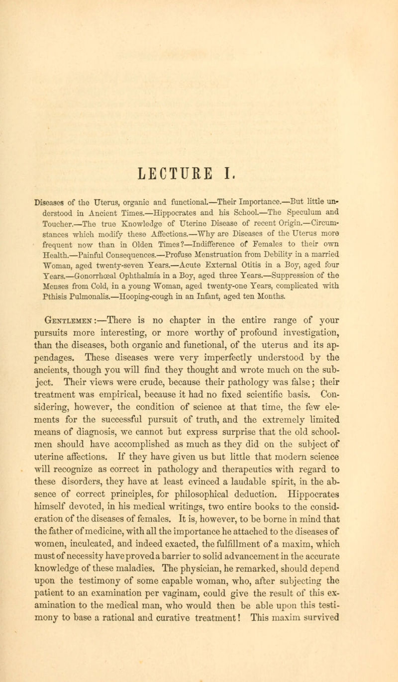 LECTURE I. Diseases of the Uterus, organic and functional.—Their Importance.—But little un- derstood in Ancient Times.—Hippocrates and his School.—The Speculum and Toucher.—The true Knowledge of Uterine Disease of recent Origin.—Circum- stances which modify these Affections.—Why are Diseases of the Uterus more frequent now than in Olden Times?—Indifference of Females to their own Health.—Painful Consequences.—Profuse Menstruation from Debility in a married Woman, aged twenty-seven Years.—Acute External Otitis in a Boy, aged four Years.—Gonorrhceal Ophthalmia in a Boy, aged three Years.—Suppression of the Menses from Cold, in a young Woman, aged twenty-one Years, complicated with Pthisis Pulmonalis.—Hooping-cough in an Infant, aged ten Months. Gentlemen:—There is no chapter in the entire range of your pursuits more interesting, or more worthy of profound investigation, than the diseases, both organic and functional, of the uterus and its ap- pendages. These diseases were very imperfectly understood by the ancients, though you will find they thought and wrote much on the sub- ject. Their views were crude, because their pathology was false; their treatment was empirical, because it had no fixed scientific basis. Con- sidering, however, the condition of science at that time, the few ele- ments for the successful pursuit of truth, and the extremely limited means of diagnosis, we cannot but express surprise that the old school- men should have accomplished as much as they did on the subject of uterine affections. If they have given us but little that modern science will recognize as correct in pathology and therapeutics with regard to these disorders, they have at least evinced a laudable spirit, in the ab- sence of correct principles, for philosophical deduction. Hippocrates himself devoted, in his medical writings, two entire books to the consid- eration of the diseases of females. It is, however, to be borne in mind that the father of medicine, with all the importance he attached to the diseases of women, inculcated, and indeed exacted, the fulfillment of a maxim, which must of necessity have proved a barrier to solid advancement in the accurate knowledge of these maladies. The physician, he remarked, should depend upon the testimony of some capable woman, who, after subjecting the patient to an examination per vaginam, could give the result of this ex- amination to the medical man, who would then be able upon this testi- mony to base a rational and curative treatment! This maxim survived