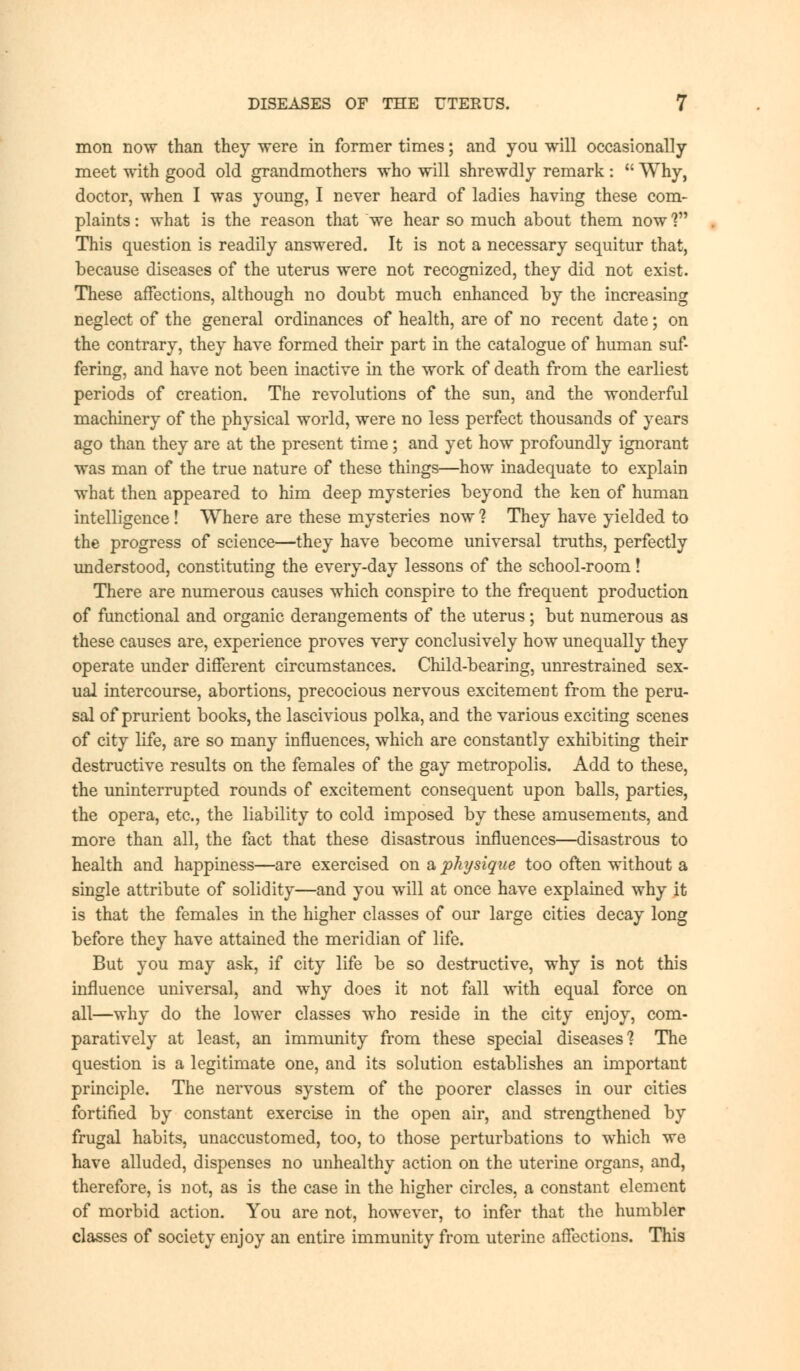 mon now than they were in former times; and you will occasionally meet with good old grandmothers who will shrewdly remark:  Why, doctor, when I was young, I never heard of ladies having these com- plaints : what is the reason that we hear so much about them now V* This question is readily answered. It is not a necessary sequitur that, because diseases of the uterus were not recognized, they did not exist. These affections, although no doubt much enhanced by the increasing neglect of the general ordinances of health, are of no recent date; on the contrary, they have formed their part in the catalogue of human suf- fering, and have not been inactive in the work of death from the earliest periods of creation. The revolutions of the sun, and the wonderful machinery of the physical world, were no less perfect thousands of years ago than they are at the present time; and yet how profoundly ignorant was man of the true nature of these things—how inadequate to explain what then appeared to him deep mysteries beyond the ken of human intelligence! Where are these mysteries now 1 They have yielded to the progress of science—they have become universal truths, perfectly understood, constituting the every-day lessons of the school-room! There are numerous causes which conspire to the frequent production of functional and organic derangements of the uterus; but numerous as these causes are, experience proves very conclusively how unequally they operate under different circumstances. Child-bearing, unrestrained sex- ual intercourse, abortions, precocious nervous excitement from the peru- sal of prurient books, the lascivious polka, and the various exciting scenes of city life, are so many influences, which are constantly exhibiting their destructive results on the females of the gay metropolis. Add to these, the uninterrupted rounds of excitement consequent upon balls, parties, the opera, etc., the liability to cold imposed by these amusements, and more than all, the fact that these disastrous influences—disastrous to health and happiness—are exercised on a physique too often without a single attribute of solidity—and you will at once have explained why it is that the females in the higher classes of our large cities decay long before they have attained the meridian of life. But you may ask, if city life be so destructive, why is not this influence universal, and why does it not fall with equal force on all—why do the lower classes who reside in the city enjoy, com- paratively at least, an immunity from these special diseases'? The question is a legitimate one, and its solution establishes an important principle. The nervous system of the poorer classes in our cities fortified by constant exercise in the open air, and strengthened by frugal habits, unaccustomed, too, to those perturbations to which we have alluded, dispenses no unhealthy action on the uterine organs, and, therefore, is not, as is the case in the higher circles, a constant element of morbid action. You are not, however, to infer that the humbler classes of society enjoy an entire immunity from uterine affections. This