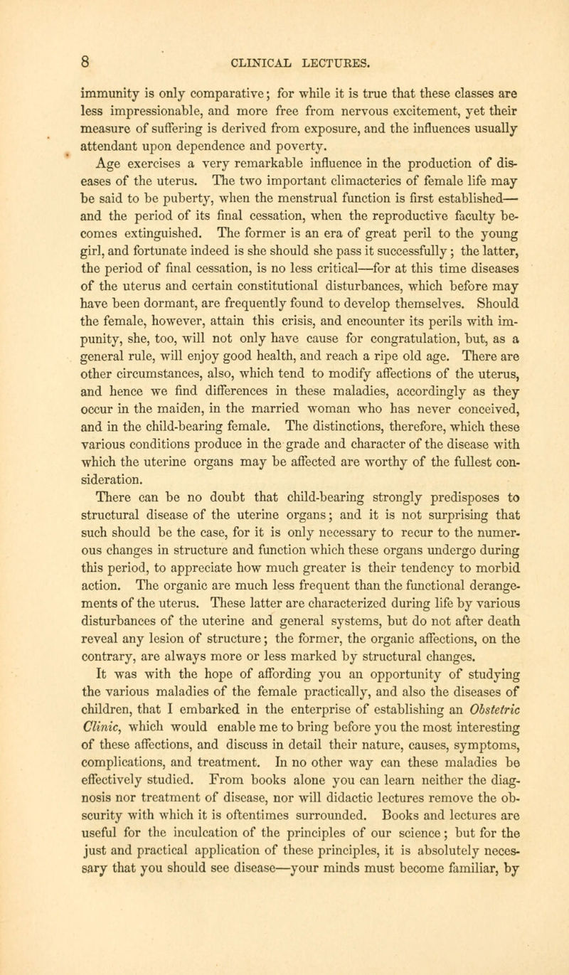 immunity is only comparative; for while it is true that these classes are less impressionable, and more free from nervous excitement, yet their measure of suffering is derived from exposure, and the influences usually attendant upon dependence and poverty. Age exercises a very remarkable influence in the production of dis- eases of the uterus. The two important climacterics of female life may be said to be puberty, when the menstrual function is first established— and the period of its final cessation, when the reproductive faculty be- comes extinguished. The former is an era of great peril to the young girl, and fortunate indeed is she should she pass it successfully; the latter, the period of final cessation, is no less critical—for at this time diseases of the uterus and certain constitutional disturbances, which before may have been dormant, are frequently found to develop themselves. Should the female, however, attain this crisis, and encounter its perils with im- punity, she, too, will not only have cause for congratulation, but, as a general rule, will enjoy good health, and reach a ripe old age. There are other circumstances, also, which tend to modify affections of the uterus, and hence we find differences in these maladies, accordingly as they occur in the maiden, in the married woman who has never conceived, and in the child-bearing female. The distinctions, therefore, which these various conditions produce in the grade and character of the disease with which the uterine organs may be affected are worthy of the fullest con- sideration. There can be no doubt that child-bearing strongly predisposes to structural disease of the uterine organs; and it is not surprising that such should be the case, for it is only necessary to recur to the numer- ous changes in structure and function which these organs undergo during this period, to appreciate how much greater is their tendency to morbid action. The organic are much less frequent than the functional derange- ments of the uterus. These latter are characterized during life by various disturbances of the uterine and general systems, but do not after death reveal any lesion of structure; the former, the organic affections, on the contrary, are always more or less marked by structural changes. It was with the hope of affording you an opportunity of studying the various maladies of the female practically, and also the diseases of children, that I embarked in the enterprise of establishing an Obstetric Clinic, which would enable me to bring before you the most interesting of these affections, and discuss in detail their nature, causes, symptoms, complications, and treatment. In no other way can these maladies be effectively studied. From books alone you can learn neither the diag- nosis nor treatment of disease, nor will didactic lectures remove the ob- scurity with which it is oftentimes surrounded. Books and lectures are useful for the inculcation of the principles of our science; but for the just and practical application of these principles, it is absolutely neces- sary that you should see disease—your minds must become familiar, by