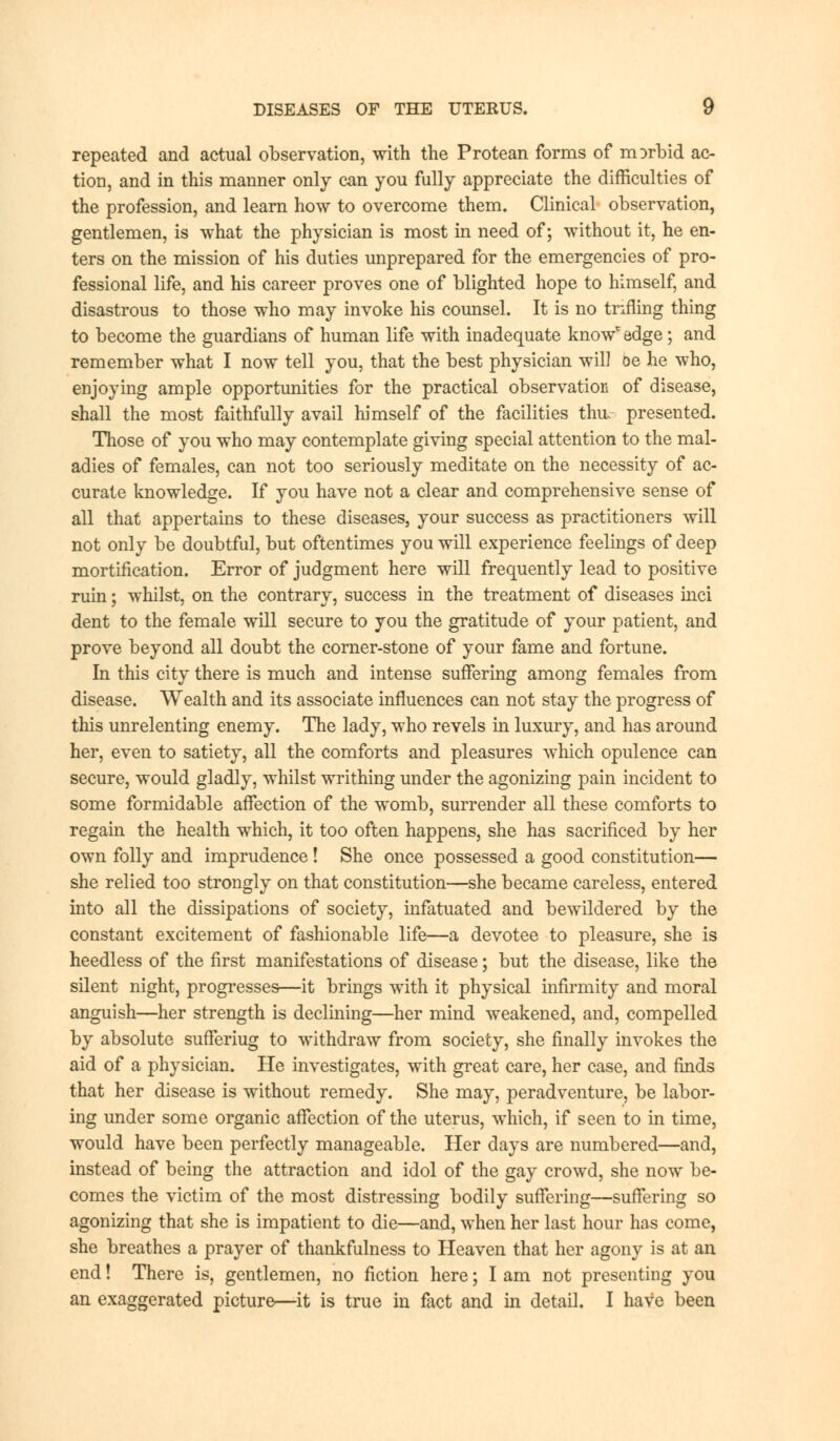 repeated and actual observation, with the Protean forms of morbid ac- tion, and in this manner only can you fully appreciate the difficulties of the profession, and learn how to overcome them. Clinical observation, gentlemen, is what the physician is most in need of; without it, he en- ters on the mission of his duties unprepared for the emergencies of pro- fessional life, and his career proves one of blighted hope to himself, and disastrous to those who may invoke his counsel. It is no trifling thing to become the guardians of human life with inadequate knowredge; and remember what I now tell you, that the best physician will be he who, enjoying ample opportunities for the practical observation of disease, shall the most faithfully avail himself of the facilities thu. presented. Those of you who may contemplate giving special attention to the mal- adies of females, can not too seriously meditate on the necessity of ac- curate knowledge. If you have not a clear and comprehensive sense of all that appertains to these diseases, your success as practitioners will not only be doubtful, but oftentimes you will experience feelings of deep mortification. Error of judgment here will frequently lead to positive ruin; whilst, on the contrary, success in the treatment of diseases inci dent to the female will secure to you the gratitude of your patient, and prove beyond all doubt the corner-stone of your fame and fortune. In this city there is much and intense suffering among females from disease. Wealth and its associate influences can not stay the progress of this unrelenting enemy. The lady, who revels in luxury, and has around her, even to satiety, all the comforts and pleasures which opulence can secure, would gladly, whilst writhing under the agonizing pain incident to some formidable affection of the womb, surrender all these comforts to regain the health which, it too often happens, she has sacrificed by her own folly and imprudence ! She once possessed a good constitution— she relied too strongly on that constitution—she became careless, entered into all the dissipations of society, infatuated and bewildered by the constant excitement of fashionable life—a devotee to pleasure, she is heedless of the first manifestations of disease; but the disease, like the silent night, progresses—it brings with it physical infirmity and moral anguish—her strength is declining—her mind weakened, and, compelled by absolute sufferiug to withdraw from society, she finally invokes the aid of a physician. He investigates, with great care, her case, and finds that her disease is without remedy. She may, peradventure, be labor- ing under some organic affection of the uterus, which, if seen to in time, would have been perfectly manageable. Her days are numbered—and, instead of being the attraction and idol of the gay crowd, she now be- comes the victim of the most distressing bodily suffering—suffering so agonizing that she is impatient to die—and, when her last hour has come, she breathes a prayer of thankfulness to Heaven that her agony is at an end! There is, gentlemen, no fiction here; I am not presenting you an exaggerated picture—it is true in fact and in detail. I have been