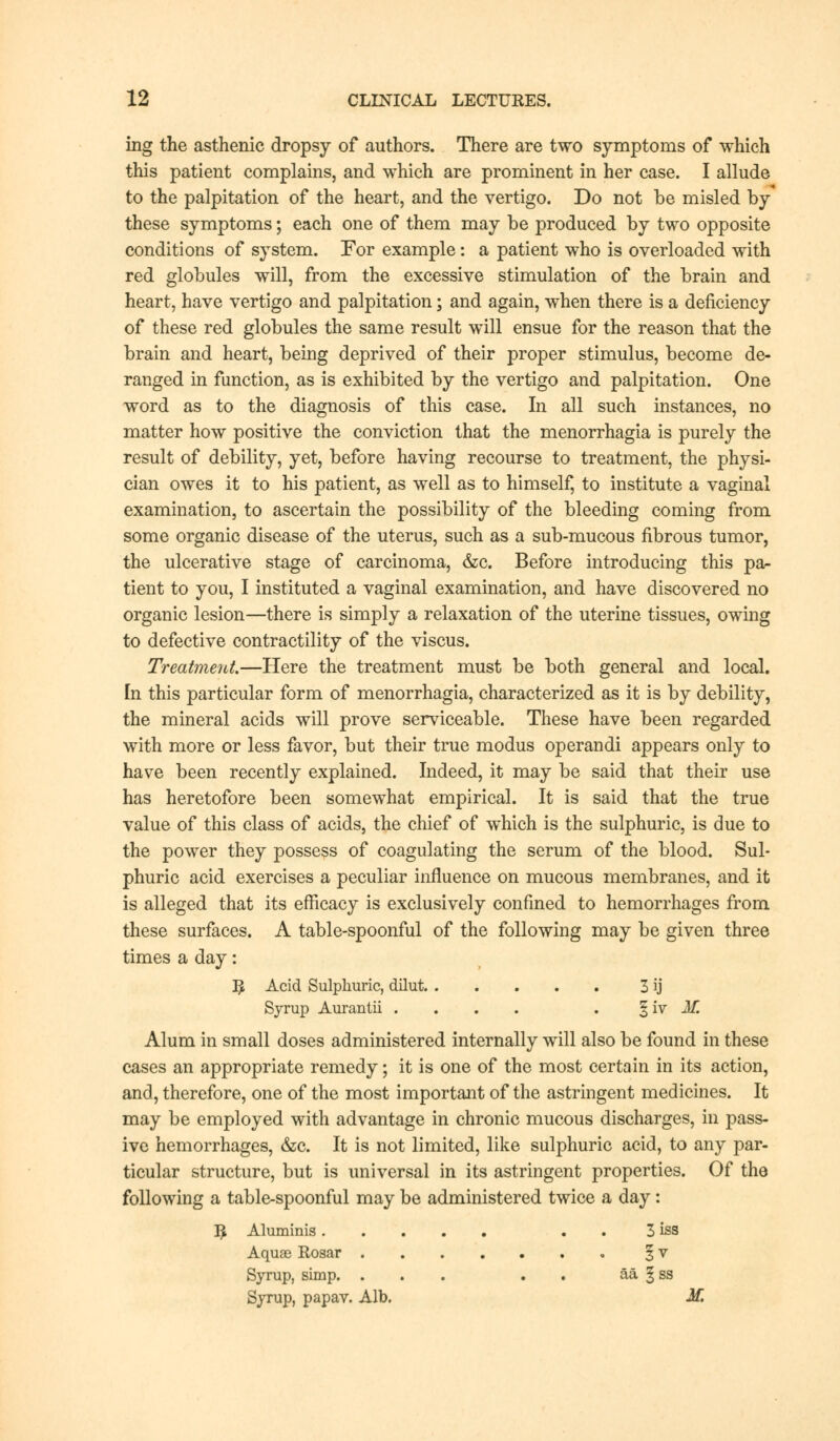 ing the asthenic dropsy of authors. There are two symptoms of which this patient complains, and which are prominent in her case. I allude to the palpitation of the heart, and the vertigo. Do not be misled by these symptoms; each one of them may be produced by two opposite conditions of system. For example: a patient who is overloaded with red globules will, from the excessive stimulation of the brain and heart, have vertigo and palpitation; and again, when there is a deficiency of these red globules the same result will ensue for the reason that the brain and heart, being deprived of their proper stimulus, become de- ranged in function, as is exhibited by the vertigo and palpitation. One word as to the diagnosis of this case. In all such instances, no matter how positive the conviction that the menorrhagia is purely the result of debility, yet, before having recourse to treatment, the physi- cian owes it to his patient, as well as to himself, to institute a vaginal examination, to ascertain the possibility of the bleeding coming from some organic disease of the uterus, such as a sub-mucous fibrous tumor, the ulcerative stage of carcinoma, &c. Before introducing this pa- tient to you, I instituted a vaginal examination, and have discovered no organic lesion—there is simply a relaxation of the uterine tissues, owing to defective contractility of the viscus. Treatment.—Here the treatment must be both general and local. In this particular form of menorrhagia, characterized as it is by debility, the mineral acids will prove serviceable. These have been regarded with more or less favor, but their true modus operandi appears only to have been recently explained. Indeed, it may be said that their use has heretofore been somewhat empirical. It is said that the true value of this class of acids, the chief of which is the sulphuric, is due to the power they possess of coagulating the serum of the blood. Sul- phuric acid exercises a peculiar influence on mucous membranes, and it is alleged that its efficacy is exclusively confined to hemorrhages from these surfaces. A table-spoonful of the following may be given three times a day: R Acid Sulphuric, dilut 3 ij Syrup Aurantii .... . § iv J€ Alum in small doses administered internally will also be found in these cases an appropriate remedy; it is one of the most certain in its action, and, therefore, one of the most important of the astringent medicines. It may be employed with advantage in chronic mucous discharges, in pass- ive hemorrhages, &c. It is not limited, like sulphuric acid, to any par- ticular structure, but is universal in its astringent properties. Of the following a table-spoonful may be administered twice a day: R Aluminis . 3 iss Aquae Rosar § v Syrup, simp. ... . aa § ss Syrup, papav. Alb. M.