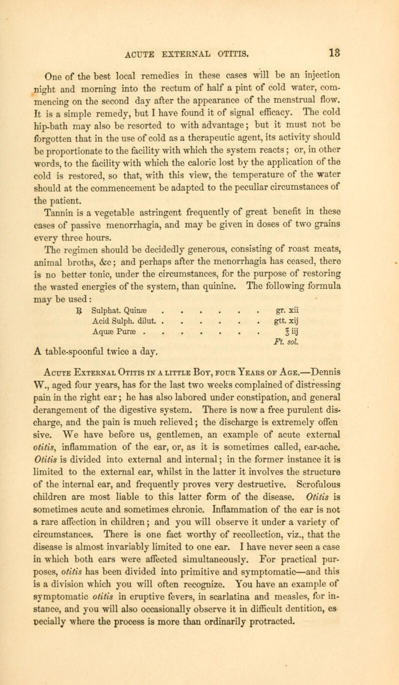 One of the best local remedies in these cases will be an injection night and morning into the rectum of half a pint of cold water, com- mencing on the second day after the appearance of the menstrual flow. It is a simple remedy, but I have found it of signal efficacy. The cold hip-bath may also be resorted to with advantage; but it must not be forgotten that in the use of cold as a therapeutic agent, its activity should be proportionate to the facility with which the system reacts; or, in other words, to the facility with which the caloric lost by the application of the cold is restored, so that, with this view, the temperature of the water should at the commencement be adapted to the peculiar circumstances of the patient. Tannin is a vegetable astringent frequently of great benefit in these cases of passive menorrhagia, and may be given in doses of two grains every three hours. The regimen should be decidedly generous, consisting of roast meats, animal broths, &c; and perhaps after the menorrhagia has ceased, there is no better tonic, under the circumstances, for the purpose of restoring the wasted energies of the system, than quinine. The following formula may be used: 3 Sulphat. Quinse gr. xii Acid Sulph. dHut gtt. xij Aquae Purse § iij Ft. sol A table-spoonful twice a day. Acute External Otitis in a little Boy, four Years of Age.—Dennis W., aged four years, has for the last two weeks complained of distressing pain in the right ear; he has also labored under constipation, and general derangement of the digestive system. There is now a free purulent dis- charge, and the pain is much relieved; the discharge is extremely offen sive. We have before us, gentlemen, an example of acute external otitis, inflammation of the ear, or, as it is sometimes called, ear-ache. Otitis is divided into external and internal; in the former instance it is limited to the external ear, whilst in the latter it involves the structure of the internal ear, and frequently proves very destructive. Scrofulous children are most liable to this latter form of the disease. Otitis is sometimes acute and sometimes chronic. Inflammation of the ear is not a rare affection in children; and you will observe it under a variety of circumstances. There is one fact worthy of recollection, viz., that the disease is almost invariably limited to one ear. I have never seen a case in which both ears were affected simultaneously. For practical pur- poses, otitis has been divided into primitive and symptomatic—and this is a division which you will often recognize. You have an example of symptomatic otitis in eruptive fevers, in scarlatina and measles, for in- stance, and you will also occasionally observe it in difficult dentition, es peeially where the process is more than ordinarily protracted.