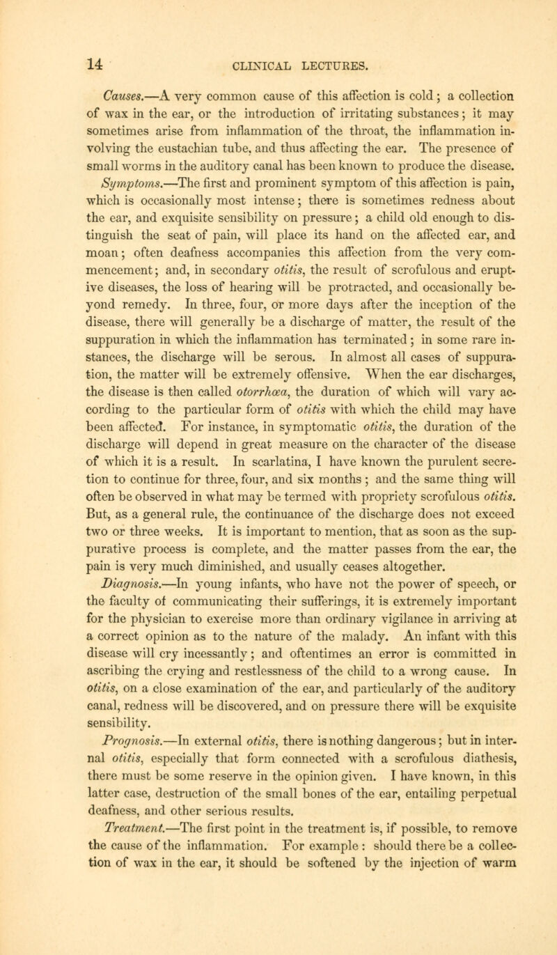 Causes.—A very common cause of this affection is cold ; a collection of wax in the ear, or the introduction of irritating substances; it may sometimes arise from inflammation of the throat, the inflammation in- volving the eustachian tube, and thus affecting the ear. The presence of small worms in the auditory canal has been known to produce the disease. Symptoms.—The first and prominent symptom of this affection is pain, which is occasionally most intense; there is sometimes redness about the ear, and exquisite sensibility on pressure; a child old enough to dis- tinguish the seat of pain, will place its hand on the affected ear, and moan; often deafness accompanies this affection from the very com- mencement ; and, in secondary otitis, the result of scrofulous and erupt- ive diseases, the loss of hearing will be protracted, and occasionally be- yond remedy. In three, four, or more days after the inception of the disease, there will generally be a discharge of matter, the result of the suppuration in which the inflammation has terminated ; in some rare in- stances, the discharge will be serous. In almost all cases of suppura- tion, the matter will be extremely offensive. When the ear discharges, the disease is then called otorrhoea, the duration of which will vary ac- cording to the particular form of otitis with which the child may have been affected. For instance, in symptomatic otitis, the duration of the discharge will depend in great measure on the character of the disease of which it is a result. In scarlatina, I have known the purulent secre- tion to continue for three, four, and six months ; and the same thing will often be observed in what may be termed with propriety scrofulous otitis. But, as a general rule, the continuance of the discharge does not exceed two or three weeks. It is important to mention, that as soon as the sup- purative process is complete, and the matter passes from the ear, the pain is very much diminished, and usually ceases altogether. Diagnosis.—In young infants, who have not the power of speech, or the faculty of communicating their sufferings, it is extremely important for the physician to exercise more than ordinary vigilance in arriving at a correct opinion as to the nature of the malady. An infant with this disease will cry incessantly; and oftentimes an error is committed in ascribing the crying and restlessness of the child to a wrong cause. In otitis, on a close examination of the ear, and particularly of the auditory canal, redness will be discovered, and on pressure there will be exquisite sensibility. Prognosis.—In external otitis, there is nothing dangerous; but in inter- nal otitis, especially that form connected with a scrofulous diathesis, there must be some reserve in the opinion given. I have known, in this latter case, destruction of the small bones of the ear, entailing perpetual deafness, and other serious results. Treatment.—The first point in the treatment is, if possible, to remove the cause of the inflammation. For example : should there be a collec- tion of wax in the ear, it should be softened by the injection of warm