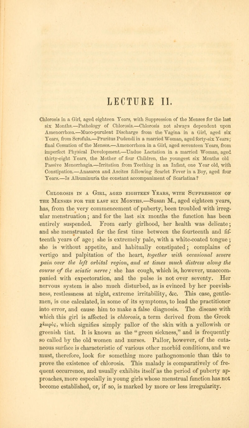 Chlorosis in a Girl, aged eighteen Tears, with Suppression of the Menses for the last six Months.—Pathology of Chlorosis.—Chlorosis not always dependent upon Amenorrhoea.—Muco-purulent Discharge from the Vagina in a Girl, aged six Years, from Scrofula.—Pruritus Pudendi in a married Woman, aged forty-six Tears; final Cessation of the Menses.—Amenorrhoea in a Girl, aged seventeen Tears, from imperfect Physical Development.—Undue Lactation in a married Woman, aged thirty-eight Tears, the Mother of four Children, the youngest six Months old Passive Menorrhagia.—Irritation from Teething in an Infant, one Tear old, with Constipation.—Anasarca and Ascites following Scarlet Pever in a Boy, aged four Tears.—Is Albuminuria the constant accompaniment of Scarlatina ? Chlorosis in a Girl, aged eighteen Years, with Suppression of the Menses for the last six Months.—Susan M., aged eighteen years, has, from the very commencement of puberty, been troubled with irreg- ular menstruation; and for the last six months the function has been entirely suspended. From early girlhood, her health was delicate; and she menstruated for the first time between the fourteenth and fif teenth years of age; she is extremely pale, with a white-coated tongue ; she is without appetite, and habitually constipated; complains of vertigo and palpitation of the heart, together with occasional severe pain over the left orbital region, and at times much distress along the course of the sciatic nerve; she has cough, which is, however, unaccom- panied with expectoration, and the pulse is not over seventy. Her nervous system is also much disturbed, as is evinced by her peevish- ness, restlessness at night, extreme irritability, &c. This case, gentle- men, is one calculated, in some of its symptoms, to lead the practitioner into error, and cause him to make a false diagnosis. The disease with which this girl is affected is chlorosis, a term derived from the Greek xXcaQbg, which signifies simply pallor of the skin with a yellowish or greenish tint. It is known as the  green sickness, and is frequently so called by the old women and nurses. Pallor, however, of the cuta- neous surface is characteristic of various other morbid conditions, and we must, therefore, look for something more pathognomonic than this to prove the existence of chlorosis. This malady is comparatively of fre- quent occurrence, and usually exhibits itself as the period of puberty ap- proaches, more especially in young girls whose menstrual function has not become established, or, if so, is marked by more or less irregularity.