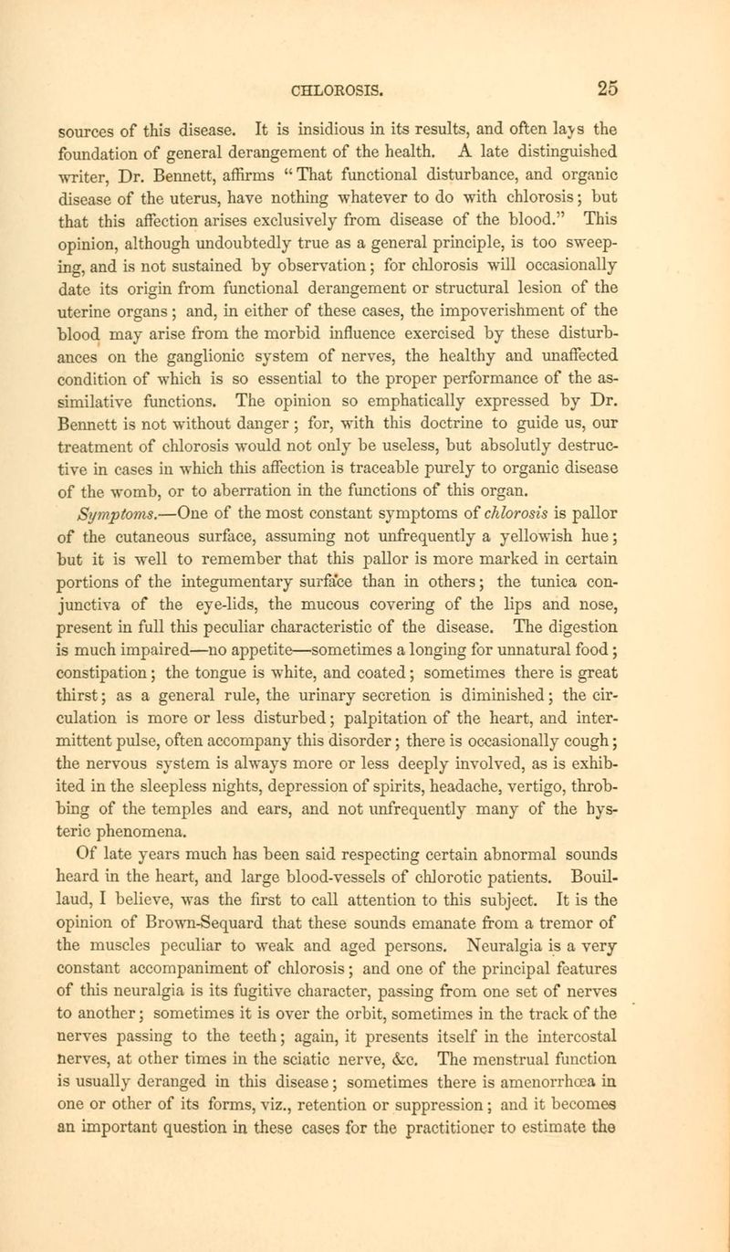 sources of this disease. It is insidious in its results, and often lavs the foundation of general derangement of the health. A late distinguished writer, Dr. Bennett, affirms  That functional disturbance, and organic disease of the uterus, have nothing whatever to do with chlorosis; but that this affection arises exclusively from disease of the blood. This opinion, although undoubtedly true as a general principle, is too sweep- ing, and is not sustained by observation; for chlorosis will occasionally date its origin from functional derangement or structural lesion of the uterine organs; and, in either of these cases, the impoverishment of the blood may arise from the morbid influence exercised by these disturb- ances on the ganglionic system of nerves, the healthy and unaffected condition of which is so essential to the proper performance of the as- similative functions. The opinion so emphatically expressed by Dr. Bennett is not without danger; for, with this doctrine to guide us, our treatment of chlorosis would not only be useless, but absolutly destruc- tive in cases in which this affection is traceable purely to organic disease of the womb, or to aberration in the functions of this organ. Symptoms.—One of the most constant symptoms of chlorosis is pallor of the cutaneous surface, assuming not unfrequently a yellowish hue; but it is well to remember that this pallor is more marked in certain portions of the integumentary surface than in others; the tunica con- junctiva of the eye-lids, the mucous covering of the lips and nose, present in full this peculiar characteristic of the disease. The digestion is much impaired—no appetite—sometimes a longing for unnatural food; constipation; the tongue is white, and coated; sometimes there is great thirst; as a general rule, the urinary secretion is diminished; the cir- culation is more or less disturbed; palpitation of the heart, and inter- mittent pulse, often accompany this disorder; there is occasionally cough; the nervous system is always more or less deeply involved, as is exhib- ited in the sleepless nights, depression of spirits, headache, vertigo, throb- bing of the temples and ears, and not unfrequently many of the hys- teric phenomena. Of late years much has been said respecting certain abnormal sounds heard in the heart, and large blood-vessels of chlorotic patients. Bouil- laud, I believe, was the first to call attention to this subject. It is the opinion of Brown-Sequard that these sounds emanate from a tremor of the muscles peculiar to weak and aged persons. Neuralgia is a very constant accompaniment of chlorosis; and one of the principal features of this neuralgia is its fugitive character, passing from one set of nerves to another; sometimes it is over the orbit, sometimes in the track of the nerves passing to the teeth; again, it presents itself in the intercostal nerves, at other times in the sciatic nerve, &c. The menstrual function is usually deranged in this disease; sometimes there is amenorrhoea in one or other of its forms, viz., retention or suppression; and it becomes an important question in these cases for the practitioner to estimate the