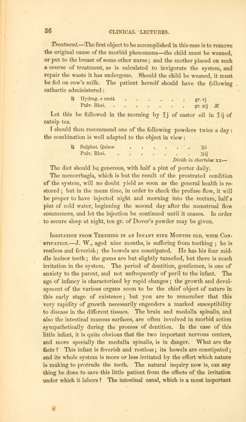 Treatment—The first object to be accomplished in this case is to remove the original cause of the morbid phenomena—the child must be weaned, or put to the breast of some other nurse; and the mother placed on such a course of treatment, as is calculated to invigorate the system, and repair the waste it has undergone. Should the child be weaned, it must be fed on cow's milk. The patient herself should have the following cathartic administered: 3 Hydrag. c creta gr. vj Pulv. Rhei gr. xij M. Let this be followed in the morning by lj of castor oil in lij of catnip tea. I should then recommend one of the following powders twice a day: the combination is well adapted to the object in view: 5 Sulphat. Quinas . . .. . . 3i Pulv. Rhei 3ij Divide in chartulas xx— The diet should be generous, with half a pint of porter daily. The menorrhagia, which is but the result of the prostrated condition of the system, will no doubt yield as soon as the general health is re- stored ; but in the mean time, in order to check the profuse flow, it will be proper to have injected night and morning into the rectum, half a pint of cold water, beginning the second day after the menstrual flow commences, and let the injection be continued until it ceases. In order to secure sleep at night, ten gr. of Dover's powder may be given. Irritation from Teething in an Infant nine Months old, with Con- stipation.—J. W., aged nine months, is suffering from teething ; he is restless and feverish; the bowels are constipated. He has his four mid- dle incisor teeth; the gums are but slightly tumefied, but there is much irritation in the system. The period of dentition, gentlemen, is one of anxiety to the parent, and not unfrequently of peril to the infant. The age of infancy is characterized by rapid changes; the growth and devel- opment of the various organs seem to be the chief object of nature in this early stage of existence; but you are to remember that this very rapidity of growth necessarily engenders a marked susceptibility to disease in the different tissues. The brain and medulla spinalis, and also the intestinal mucous surfaces, are often involved in morbid action sympathetically during the process of dentition. In the case of this little infant, it is quite obvious that the two important nervous centers, and more specially the medulla spinalis, is in danger. What are the facts ? This infant is feverish and restless; its bowels are constipated; and its whole system is more or less irritated by the effort which nature is making to protrude the teeth. The natural inquiry now is, can any thing be done to save this little patient from the effects of the irritation under which it labors ? The intestinal canal, which is a most important