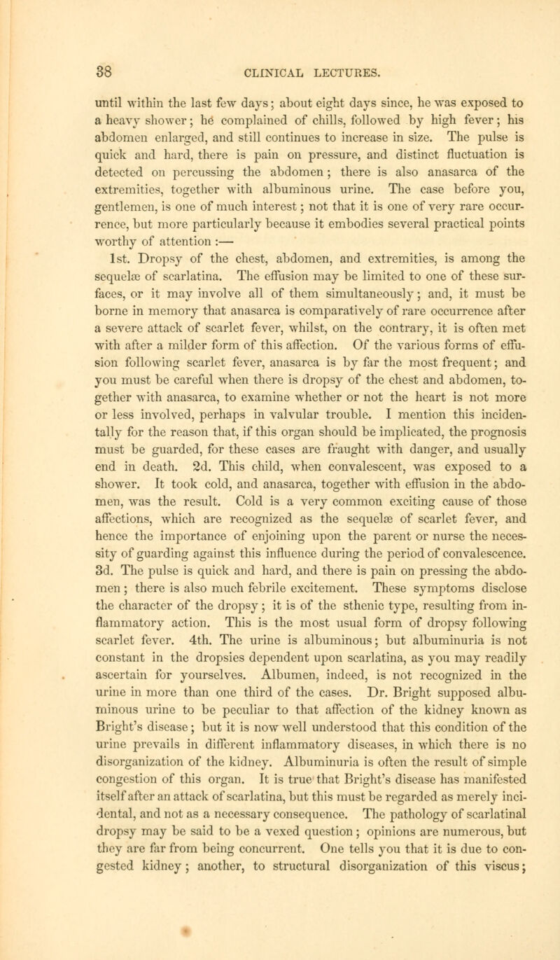 until within the last few days; about eight days since, he was exposed to a heavy shower; he complained of chills, followed by high fever; his abdomen enlarged, and still continues to increase in size. The pulse is quick and hard, there is pain on pressure, and distinct fluctuation is detected on percussing the abdomen; there is also anasarca of the extremities, together with albuminous urine. The case before you, gentlemen, is one of much interest; not that it is one of very rare occur- rence, but more particularly because it embodies several practical points worthy of attention :— 1st. Dropsy of the chest, abdomen, and extremities, is among the sequela of scarlatina. The effusion may be limited to one of these sur- faces, or it may involve all of them simultaneously; and, it must be borne in memory that anasarca is comparatively of rare occurrence after a severe attack of scarlet fever, whilst, on the contrary, it is often met with after a milder form of this affection. Of the various forms of effu- sion following scarlet fever, anasarca is by far the most frequent; and you must be careful when there is dropsy of the chest and abdomen, to- gether with anasarca, to examine whether or not the heart is not more or less involved, perhaps in valvular trouble. I mention this inciden- tally for the reason that, if this organ should be implicated, the prognosis must be guarded, for these cases are fraught with danger, and usually end in death. 2d. This child, when convalescent, was exposed to a shower. It took cold, and anasarca, together with effusion in the abdo- men, was the result. Cold is a very common exciting cause of those affections, which are recognized as the sequelae of scarlet fever, and hence the importance of enjoining upon the parent or nurse the neces- sity of guarding against this influence during the period of convalescence. 3d. The pulse is quick and hard, and there is pain on pressing the abdo- men ; there is also much febrile excitement. These symptoms disclose the character of the dropsy; it is of the sthenic type, resulting from in- flammatory action. This is the most usual form of dropsy following scarlet fever. 4th. The urine is albuminous; but albuminuria is not constant in the dropsies dependent upon scarlatina, as you may readily ascertain for yourselves. Albumen, indeed, is not recognized in the urine in more than one third of the cases. Dr. Bright supposed albu- minous urine to be peculiar to that affection of the kidney known as Bright's disease; but it is now well understood that this condition of the urine prevails in different inflammatory diseases, in which there is no disorganization of the kidney. Albuminuria is often the result of simple congestion of this organ. It is true that Bright's disease has manifested itself after an attack of scarlatina, but this must be regarded as merely inci- dental, and not as a necessary consequence. The pathology of scarlatinal dropsy may be said to be a vexed question ; opinions are numerous, but they are far from being concurrent. One tells you that it is due to con- gested kidney; another, to structural disorganization of this viscus;