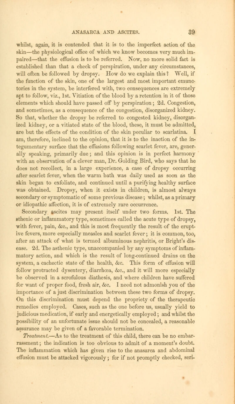 whilst, again, it is contended that it is to the imperfect action of the skin—the physiological office of which we know becomes very much im- paired—that the effusion is to be referred. Now, no more solid fact is established than that a check of perspiration, under any circumstances, will often be followed by dropsy. How do we explain this 1 Well, if the function of the skin, one of the largest and most important emunc- tories in the system, be interfered with, two consequences are extremely apt to follow, viz., 1st. Vitiation of the blood by a retention in it of those elements which should have passed off by perspiration; 2d. Congestion, and sometimes, as a consequence of the congestion, disorganized kidney. So that, whether the dropsy be referred to congested kidney, disorgan- ized kidney, or a vitiated state of the blood, these, it must be admitted, are but the effects of the condition of the skin peculiar to scarlatina. I am, therefore, inclined to the opinion, that it is to the inaction of the in- tegumentary surface that the effusions following scarlet fever, are, gener- ally speaking, primarily due; and this opinion is in perfect harmony with an observation of a clever man, Dr. Golding Bird, who says that he does not recollect, in a large experience, a case of dropsy occurring after scarlet fever, when the warm bath was daily used as soon as the skin began to exfoliate, and continued until a purifying healthy surface was obtained. Dropsy, when it exists in children, is almost always secondary or symptomatic of some previous disease; whilst, as a primary or idiopathic affection, it is of extremely rare occurrence. Secondary ascites may present itself under two forms. 1st. The sthenic or inflammatory type, sometimes called the acute type of dropsy, with fever, pain, &c, and this is most frequently the result of the erupt- ive fevers, more especially measles and scarlet fever; it is common, too, after an attack of what is termed albuminous nephritis, or Bright's dis- ease. 2d. The asthenic type, unaccompanied by any symptoms of inflam- matory action, and which is the result of long-continued drains on the system, a cachectic state of the health, &c. This form of effusion will follow protracted dysentery, diarrhoea, &c, and it will more especially be observed in a scrofulous diathesis, and where children have suffered for want of proper food, fresh air, &c. I need not admonish you of the importance of a just discrimination between these two forms of dropsy. On this discrimination must depend the propriety of the therapeutic remedies employed. Cases, such as the one before us, usually yield to judicious medication, if early and energetically employed; and whilst the possibility of an unfortunate issue should not be concealed, a reasonable assurance may be given of a favorable termination. Treatment.—As to the treatment of this child, there can be no embar- rassment; the indication is too obvious to admit of a moment's doubt. The inflammation which has given rise to the anasarca and abdominal effusion must be attacked vigorously; for if not promptly checked, seri-