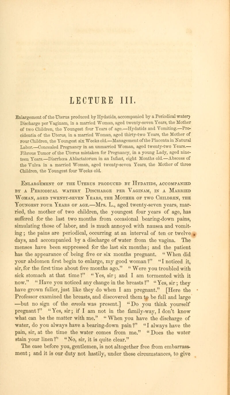 LECTURE III. Enlargement of the Uterus produced by Hydatids, accompanied by a Periodical watery Discharge per Yaginam, in a married Woman, aged twenty-seven Years, the Mother of two Children, the Youngest four Years of age.—Hydatids and Yomiting.—Pro- cidentia of the Uterus, in a married TVoman, aged thirty-two Years, the Mother of Four Children, the Youngest six Weeks old.—Management of the Placenta in Natural Labor.—Concealed Pregnancy in an unmarried Woman, aged twenty-two Years.— Fibrous Tumor of the Uterus mistaken for Pregnancy, in a young Lady, aged nine- teen Years.—Diarrhoea Ablactatorum in an Infant, eight Months old.—Abscess of the Yulva in a married Woman, aged twenty-seven Years, the Mother of three Children, the Youngest four Weeks old. Enlargement of the Uterus produced by Hydatids, accompanied by a Periodical watery Discharge per Vaginam, in a Married Woman, aged twenty-seven Years, the Mother of two Children, the Youngest four Years of age.—Mrs. L., aged twenty-seven years, mar- ried, the mother of two children, the youngest four years of age, has suffered for the last two months from occasional bearing-down pains, simulating those of labor, and is much annoyed with nausea and vomit- ing ; the pains are periodical, occurring at an interval of ten or twelve * days, and accompanied by a discharge of water from the vagina. The menses have been suppressed for the last six months; and the patient has the appearance of being five or six months pregnant.  When did your abdomen first begin to enlarge, my good woman V  I noticed it, sir, for the first time about five months ago.  Were you troubled with sick stomach at that time f  Yes, sir; and I am tormented with it now.  Have you noticed any change in the breasts ?  Yes, sir; they have grown fuller, just like they do when I am pregnant. [Here the Professor examined the breasts, and discovered them to be full and large —but no sign of the areola was present.]  Do you think yourself pregnant ?  Yes, sir; if I am not in the family-way, I don't know what can be the matter with me.  When you have the discharge of water, do you always have a bearing-down pain V  I always have the pain, sir, at the time the water comes from me.  Does the water stain your linen'? No, sir, it is quite clear. The case before you, gentlemen, is not altogether free from embarrass- ment ; and it is our duty not hastily, under these circumstances, to give