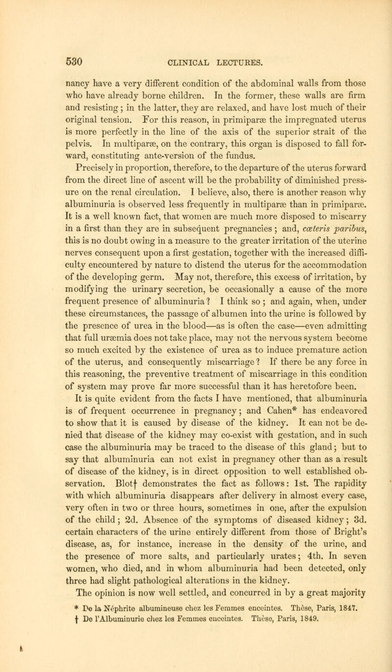 nancy have a very different condition of the abdominal walls from those who have already borne children. In the former, these walls are firm and resisting ; in the latter, they are relaxed, and have lost much of their original tension. For this reason, in primiparse the impregnated uterus is more perfectly in the line of the axis of the superior strait of the pelvis. In multiparas, on the contrary, this organ is disposed to fall for- ward, constituting ante-version of the fundus. Precisely in proportion, therefore, to the departure of the uterus forward from the direct line of ascent will be the probability of diminished press- ure on the renal circulation. I believe, also, there is another reason why albuminuria is observed less frequently in multiparas than in primiparae. It is a well known fact, that women are much more disposed to miscarry in a first than they are in subsequent pregnancies ; and, cceleris paribus, this is no doubt owing in a measure to the greater irritation of the uterine nerves consequent upon a first gestation, together with the increased diffi- culty encountered by nature to distend the uterus for the accommodation of the developing germ. May not, therefore, this excess of irritation, by modifying the urinary secretion, be occasionally a cause of the more frequent presence of albuminuria % I think so ; and again, when, under these circumstances, the passage of albumen into the urine is followed by the presence of urea in the blood—as is often the case—even admitting that full uraemia does not take place, may not the nervous system become so much excited by the existence of urea as to induce premature action of the uterus, and consequently miscarriage 1 If there be any force in this reasoning, the preventive treatment of miscarriage in this condition of system may prove far more successful than it has heretofore been. It is quite evident from the facts I have mentioned, that albuminuria is of frequent occurrence in pregnancy; and Cahen* has endeavored to show that it is caused by disease of the kidney. It can not be de- nied that disease of the kidney may co-exist with gestation, and in such case the albuminuria may be traced to the disease of this gland; but to say that albuminuria can not exist in pregnancy other than as a result of disease of the kidney, is in direct opposition to well established ob- servation. Blotf demonstrates the fact as follows: 1st. The rapidity with which albuminuria disappears after delivery in almost every case, very often in two or three hours, sometimes in one, after the expulsion of the child; 2d. Absence of the symptoms of diseased kidney; 3d. certain characters of the urine entirely different from those of Bright's disease, as, for instance, increase in the density of the urine, and the presence of more salts, and particularly urates; 4th. In seven women, who died, and in whom albuminuria had been detected, only three had slight pathological alterations in the kidney. The opinion is now well settled, and concurred in by a great majority * De la Nephrite albumineuse chcz lcs Femmes enceintes. These, Paris, 1847. f De l'Albuminurie chez les Femmes enceintes. These, Paris, 1849.