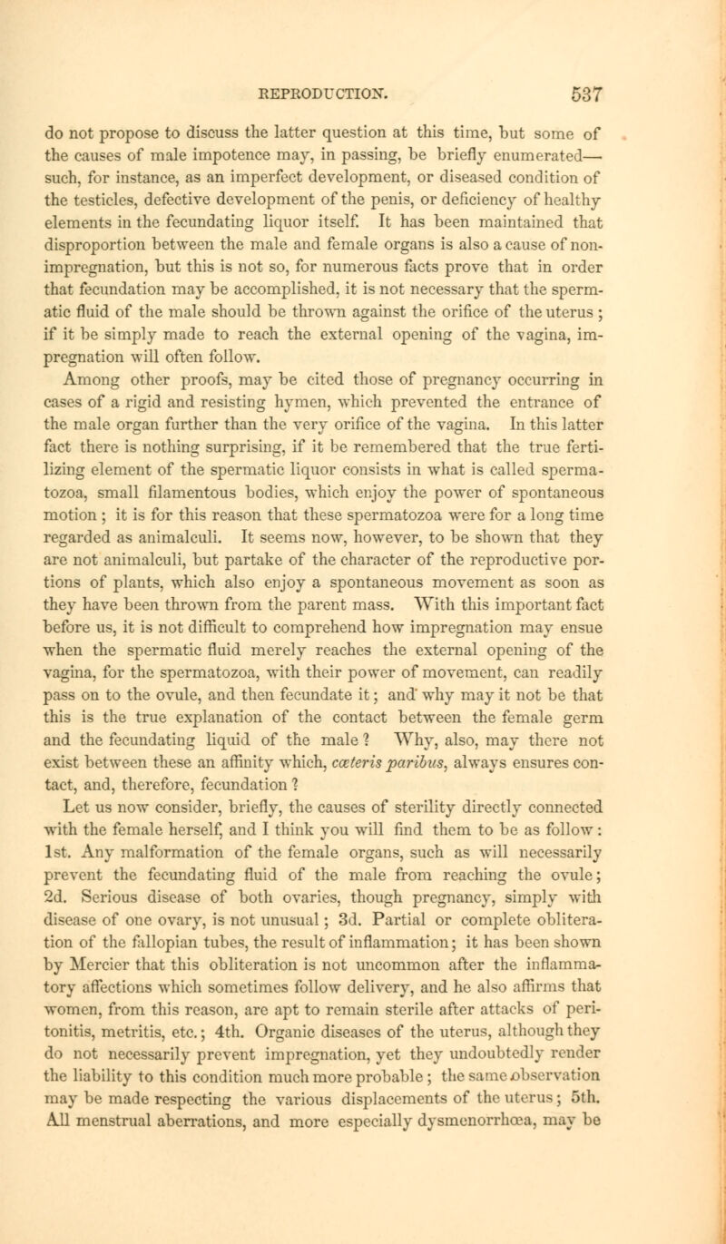 do not propose to discuss the latter question at this time, but some of the causes of male impotence may, in passing, be briefly enumerated— such, for instance, as an imperfect development, or diseased condition of the testicles, defective development of the penis, or deficiency of healthy elements in the fecundating liquor itself. It has been maintained that disproportion between the male and female organs is also a cause of non- impregnation, but this is not so, for numerous facts prove that in order that fecundation may be accomplished, it is not necessary that the sperm- atic fluid of the male should be thrown against the orifice of the uterus; if it be simply made to reach the external opening of the vagina, im- pregnation will often follow. Among other proofs, may be cited those of pregnancy occurring in cases of a rigid and resisting hymen, which prevented the entrance of the male organ further than the very orifice of the vagina. In this latter fact there is nothing surprising, if it be remembered that the true ferti- lizing element of the spermatic liquor consists in what is called sperma- tozoa, small filamentous bodies, which enjoy the power of spontaneous motion ; it is for this reason that these spermatozoa were for a long time regarded as animalculi. It seems now, however, to be shown that they are not animalculi, but partake of the character of the reproductive por- tions of plants, which also enjoy a spontaneous movement as soon as they have been thrown from the parent mass. With this important fact before us, it is not difficult to comprehend how impregnation may ensue when the spermatic fluid merely reaches the external opening of the vagina, for the spermatozoa, with their power of movement, can readily pass on to the ovule, and then fecundate it; and' why may it not be that this is the true explanation of the contact between the female germ and the fecundating liquid of the male 1 Why, also, may there not exist between these an affinity which, cceteris paribus, always ensures con- tact, and, therefore, fecundation % Let us now consider, briefly, the causes of sterility directly connected with the female herself, and I think you will find them to be as follow: 1st. Any malformation of the female organs, such as will necessarily prevent the fecundating fluid of the male from reaching the ovule; 2d. Serious disease of both ovaries, though pregnancy, simply with disease of one ovary, is not unusual; 3d. Partial or complete oblitera- tion of the fallopian tubes, the result of inflammation; it has been shown by Mercier that this obliteration is not uncommon after the inflamma- tory affections which sometimes follow delivery, and he also affirms that women, from this reason, are apt to remain sterile after attacks of peri- tonitis, metritis, etc.; 4th. Organic diseases of the uterus, although they do not necessarily prevent impregnation, yet they undoubtedly render the liability to this condition much more probable ; the same jobservation may be made respecting the various displacements of the uterus; 5th. All menstrual aberrations, and more especially dysmenorrhoea, may be