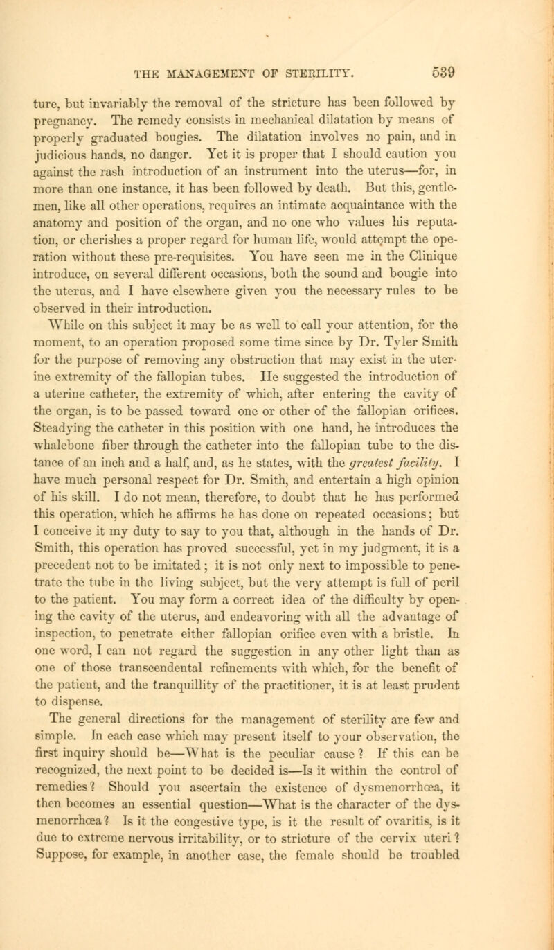 ture, but invariably the removal of the stricture has been followed by pregnancy. The remedy consists in mechanical dilatation by means of properly graduated bougies. The dilatation involves no pain, and in judicious hands, no danger. Yet it is proper that I should caution you against the rash introduction of an instrument into the uterus—for, in more than one instance, it has been followed by death. But this, gentle- men, like all other operations, requires an intimate acquaintance with the anatomy and position of the organ, and no one who values his reputa- tion, or cherishes a proper regard for human life, would attempt the ope- ration without these pre-requisites. You have seen me in the Clinique introduce, on several different occasions, both the sound and bougie into the uterus, and I have elsewhere given you the necessary rules to be observed in their introduction. While on this subject it may be as well to call your attention, for the moment, to an operation proposed some time since by Dr. Tyler Smith for the purpose of removing any obstruction that may exist in the uter- ine extremity of the fallopian tubes. He suggested the introduction of a uterine catheter, the extremity of which, after entering the cavity of the organ, is to be passed toward one or other of the fallopian orifices. Steadying the catheter in this position with one hand, he introduces the whalebone fiber through the catheter into the fallopian tube to the dis- tance of an inch and a half, and, as he states, with the greatest facility. I have much personal respect for Dr. Smith, and entertain a high opinion of his skill. I do not mean, therefore, to doubt that he has performed this operation, which he affirms he has done on repeated occasions; but I conceive it my duty to say to you that, although in the hands of Dr. Smith, this operation has proved successful, yet in my judgment, it is a precedent not to be imitated; it is not only next to impossible to pene- trate the tube in the living subject, but the very attempt is full of peril to the patient. You may form a correct idea of the difficulty by open- ing the cavity of the uterus, and endeavoring with all the advantage of inspection, to penetrate either fallopian orifice even with a bristle. In one word, I can not regard the suggestion in any other light than as one of those transcendental refinements with which, for the benefit of the patient, and the tranquillity of the practitioner, it is at least prudent to dispense. The general directions for the management of sterility are few and simple. In each case which may present itself to your observation, the first inquiry should be—What is the peculiar cause 1 If this can be recognized, the next point to be decided is—Is it within the control of remedies'? Should you ascertain the existence of dysmenorrhcca, it then becomes an essential question—What is the character of the dys- menorrhea'? Is it the congestive type, is it the result of ovaritis, is it due to extreme nervous irritability, or to stricture of the cervix uteri 1 Suppose, for example, in another case, the female should be troubled