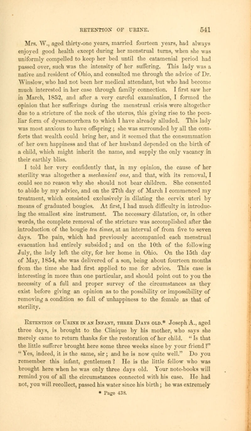 Mrs. W., aged thirty-one years, married fourteen years, had always enjoyed good health except during her menstrual turns, when she was uniformly compelled to keep her bed until the catamenial period had passed over, such was the intensity of her suffering. This lady was a native and resident of Ohio, and consulted me through the advice of Dr. WinsJow, who had not been her medical attendant, but who had become much interested in her case through family connection. I first saw her in March, 1852, and after a very careful examination, I formed the opinion that her sufferings during the menstrual crisis were altogether due to a stricture of the neck of the uterus, this giving rise to the pecu- liar form of dysmenorrhea to which I have already alluded. This lady was most anxious to have offspring ; she was surrounded by all the com- forts that wealth could bring her, and it seemed that the consummation of her own happiness and that of her husband depended on the birth of a child, which might inherit the name, and supply the only vacancy in their earthly bliss. I told her very confidently that, in my opinion, the cause of her sterility was altogether a mechanical one, and that, with its removal, I could see no reason why she should not bear children. She consented to abide by my advice, and on the 27th day of March I commenced my treatment, which consisted exclusively in dilating the cervix uteri by means of graduated bougies. At first, I had much difficulty in introduc- ing the smallest size instrument. The necessary dilatation, or, in other words, the complete removal of the stricture was accomplished after the introduction of the bougie ten times, at an interval of from five to seven days. The pain, which had previously accompanied each menstrual evacuation had entirely subsided; and on the 10th of the following July, the lady left the city, for her home in Ohio. On the 15th day of May, 1854, she was delivered of a son, being about fourteen months from the time she had first applied to me for advice. This case is interesting in more than one particular, and should point out to you the necessity of a full and proper survey of the circumstances as they exist before giving an opinion as to the possibility or impossibility of removing a condition so full of unhappiness to the female as that of sterility. Retention of Urine in an Infant, three Days old.* Joseph A., aged three days, is brought to the Clinique by his mother, who says she merely came to return thanks for the restoration of her child.  Is that the little sufferer brought here some three weeks since by your friend ? Yes, indeed, it is the same, sir; and he is now quite well. Do you remember this infant, gentlemen ? He is the little fellow who was brought here when he was only three days old. Your note-books will remind you of all the circumstances connected with his case. He had not, you will recollect, passed his water since his birth ; he was extremely * Page 438.