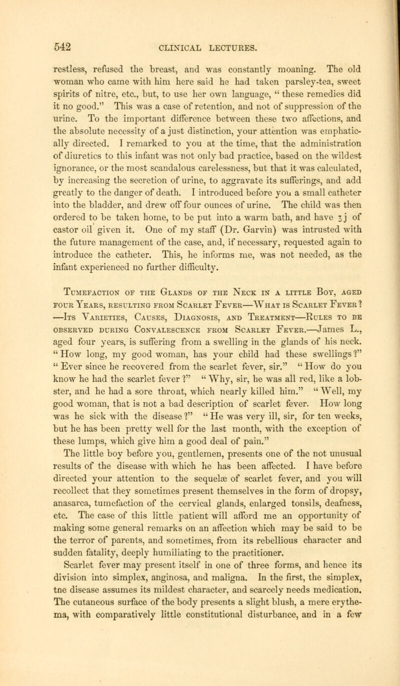 restless, refused the breast, and was constantly moaning. The old woman who came with him here said he had taken parsley-tea, sweet spirits of nitre, etc., but, to use her own language,  these remedies did it no good. This was a case of retention, and not of suppression of the urine. To the important difference between these two affections, and the absolute necessity of a just distinction, your attention was emphatic- ally directed. I remarked to you at the time, that the administration of diuretics to this infant was not only bad practice, based on the wildest ignorance, or the most scandalous carelessness, but that it was calculated, by increasing the secretion of urine, to aggravate its sufferings, and add greatly to the danger of death. I introduced before you a small catheter into the bladder, and drew off four ounces of urine. The child was then ordered to be taken home, to be put into a warm bath, and have 3 j of castor oil given it. One of my staff (Dr. Garvin) was intrusted with the future management of the case, and, if necessary, requested again to introduce the catheter. This, he informs me, was not needed, as the infant experienced no further difficulty. Tumefaction of the Glands of the Neck in a little Boy, aged four Years, resulting from Scarlet Fever—What is Scarlet Fever 1 —Its Varieties, Causes, Diagnosis, and Treatment—Rules to be observed during Convalescence from Scarlet Fever.—James L., aged four years, is suffering from a swelling in the glands of his neck.  How long, my good woman, has your child had these swellings %n  Ever since he recovered from the scarlet fever, sir.  How do you know he had the scarlet fever ?  Why, sir, he was all red, like a lob- ster, and he had a sore throat, which nearly killed him. Well, my good woman, that is not a bad description of scarlet fever. How long was he sick with the disease V  He was very ill, sir, for ten weeks, but he has been pretty well for the last month, with the exception of these lumps, which give him a good deal of pain. The little boy before you, gentlemen, presents one of the not unusual results of the disease with which he has been affected. I have before directed your attention to the sequelae of scarlet fever, and you will recollect that they sometimes present themselves in the form of dropsy, anasarca, tumefaction of the cervical glands, enlarged tonsils, deafness, etc. The case of this little patient will afford me an opportunity of making some general remarks on an affection which may be said to be the terror of parents, and sometimes, from its rebellious character and sudden fatality, deeply humiliating to the practitioner. Scarlet fever may present itself in one of three forms, and hence its division into simplex, anginosa, and maligna. In the first, the simplex, tne disease assumes its mildest character, and scarcely needs medication. The cutaneous surface of the body presents a slight blush, a mere erythe- ma, with comparatively little constitutional disturbance, and in a few