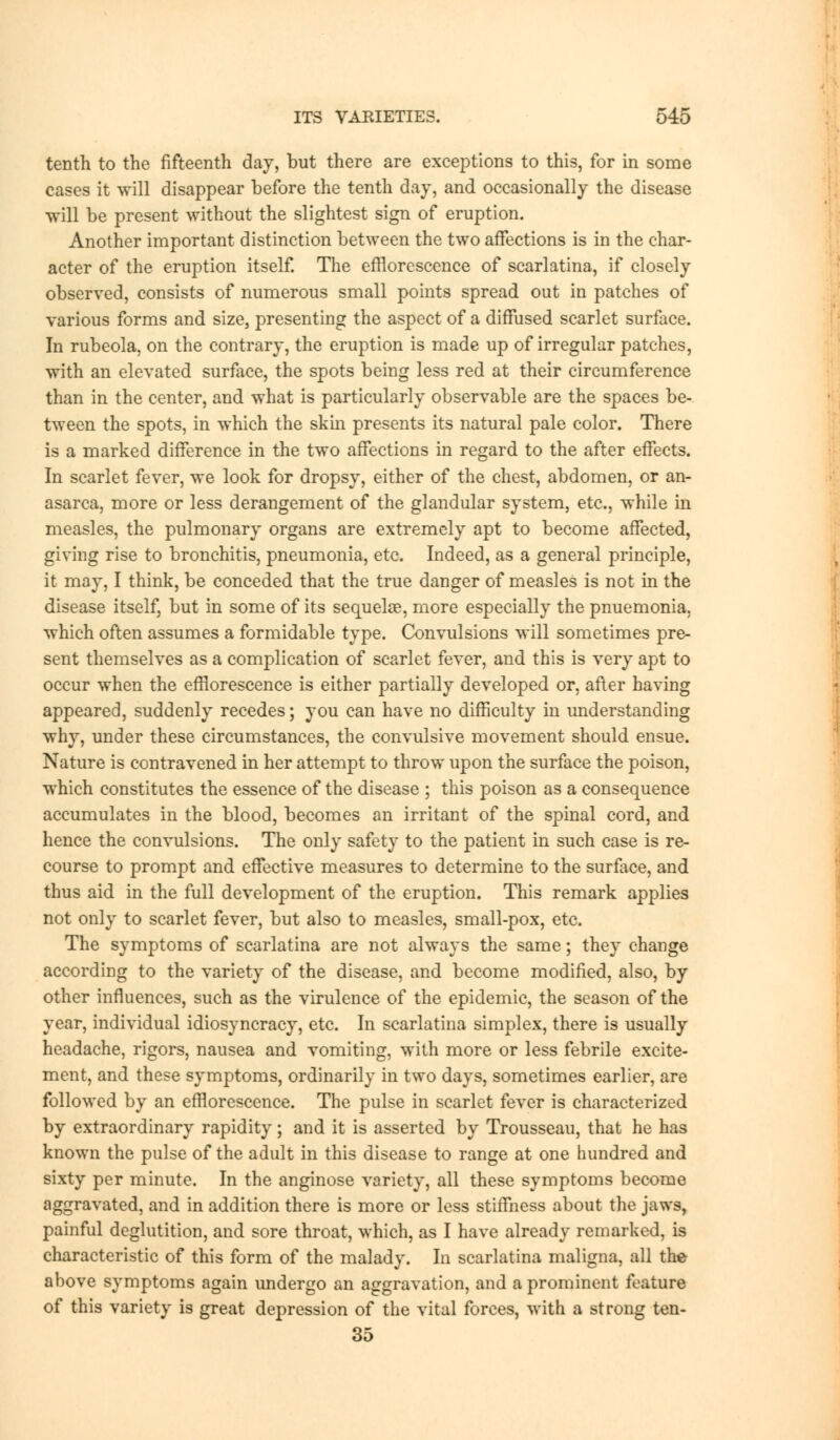 tenth to the fifteenth day, but there are exceptions to this, for in some cases it will disappear before the tenth day, and occasionally the disease ■will be present without the slightest sign of eruption. Another important distinction between the two affections is in the char- acter of the eruption itself. The efflorescence of scarlatina, if closely observed, consists of numerous small points spread out in patches of various forms and size, presenting the aspect of a diffused scarlet surface. In rubeola, on the contrary, the eruption is made up of irregular patches, with an elevated surface, the spots being less red at their circumference than in the center, and what is particularly observable are the spaces be- tween the spots, in which the skin presents its natural pale color. There is a marked difference in the two affections in regard to the after effects. In scarlet fever, we look for dropsy, either of the chest, abdomen, or an- asarca, more or less derangement of the glandular system, etc., while in measles, the pulmonary organs are extremely apt to become affected, giving rise to bronchitis, pneumonia, etc. Indeed, as a general principle, it may, I think, be conceded that the true danger of measles is not in the disease itself, but in some of its sequelae, more especially the pnuemonia. which often assumes a formidable type. Convulsions will sometimes pre- sent themselves as a complication of scarlet fever, and this is very apt to occur when the efflorescence is either partially developed or, after having appeared, suddenly recedes; you can have no difficulty in understanding why, under these circumstances, the convulsive movement should ensue. Nature is contravened in her attempt to throw upon the surface the poison, which constitutes the essence of the disease ; this poison as a consequence accumulates in the blood, becomes an irritant of the spinal cord, and hence the convulsions. The only safety to the patient in such case is re- course to prompt and effective measures to determine to the surface, and thus aid in the full development of the eruption. This remark applies not only to scarlet fever, but also to measles, small-pox, etc. The symptoms of scarlatina are not always the same; they change according to the variety of the disease, and become modified, also, by other influences, such as the virulence of the epidemic, the season of the year, individual idiosyncracy, etc. In scarlatina simplex, there is usually headache, rigors, nausea and vomiting, with more or less febrile excite- ment, and these symptoms, ordinarily in two days, sometimes earlier, are followed by an efflorescence. The pulse in scarlet fever is characterized by extraordinary rapidity; and it is asserted by Trousseau, that he has known the pulse of the adult in this disease to range at one hundred and sixty per minute. In the anginose variety, all these symptoms become aggravated, and in addition there is more or less stiffness about the jaws, painful deglutition, and sore throat, which, as I have already remarked, is characteristic of this form of the malady. In scarlatina maligna, all the above symptoms again undergo an aggravation, and a prominent feature of this variety is great depression of the vital forces, with a strong ten- 35