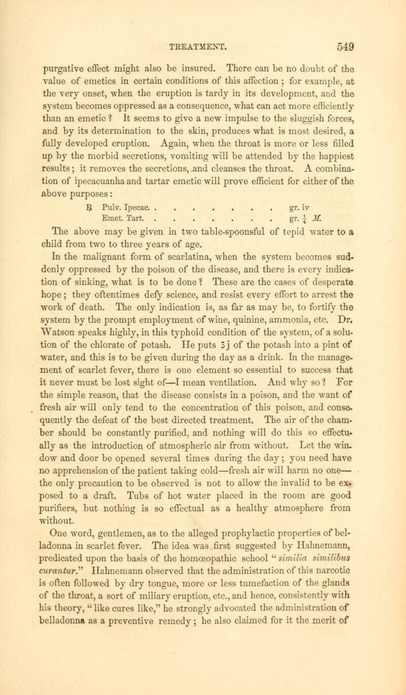 purgative effect might also be insured. There can be no doubt of the value of emetics in certain conditions of this affection ; for example, at the very onset, when the eruption is tardy in its development, and the system becomes oppressed as a consequence, what can act more efficiently than an emetic ? It seems to give a new impulse to the sluggish forces, and by its determination to the skin, produces what is most desired, a fully developed eruption. Again, when the throat is more or less filled up by the morbid secretions, vomiting will be attended by the happiest results; it removes the secretions, and cleanses the throat. A combina- tion of ipecacuanha and tartar emetic will prove efficient for either of the above purposes: 3 Pulv. Ipecac gr. iv Emet. Tart gr. { Jf. The above may be given in two table-spoonsful of tepid water to a child from two to three years of age. In the malignant form of scarlatina, when the system becomes sud- denly oppressed by the poison of the disease, and there is every indica- tion of sinking, what is to be done 1 These are the cases of desperate hope; they oftentimes defy science, and resist every effort to arrest the work of death. The only indication is, as far as may be, to fortify the system by the prompt employment of wine, quinine, ammonia, etc. Dr. Watson speaks highly, in this typhoid condition of the system, of a solu- tion of the chlorate of potash. He puts 3 j of the potash into a pint of water, and this is to be given during the day as a drink. In the manage- ment of scarlet fever, there is one element so essential to success that it never must be lost sight of—I mean ventilation. And why so ? For the simple reason, that the disease consists in a poison, and the want of fresh air will only tend to the concentration of this poison, and conse- quently the defeat of the best directed treatment. The air of the cham- ber should be constantly purified, and nothing will do this so effectu- ally as the introduction of atmospheric air from without. Let the win- dow and door be opened several times during the day; you need have no apprehension of the patient taking cold—fresh air will harm no one— the only precaution to be observed is not to allow the invalid to be ex- posed to a draft. Tubs of hot water placed in the room are good purifiers, but nothing is so effectual as a healthy atmosphere from without. One word, gentlemen, as to the alleged prophylactic properties of bel- ladonna in scarlet fever. The idea was first suggested by Hahnemann, predicated upon the basis of the homoeopathic school  similia similibus curantur. Hahnemann observed that the administration of this narcotic is often followed by dry tongue, more or less tumefaction of the glands of the throat, a sort of miliary eruption, etc., and hence, consistently with his theory, like cures like, he strongly advocated the administration of belladonna as a preventive remedy; he also claimed for it the merit of