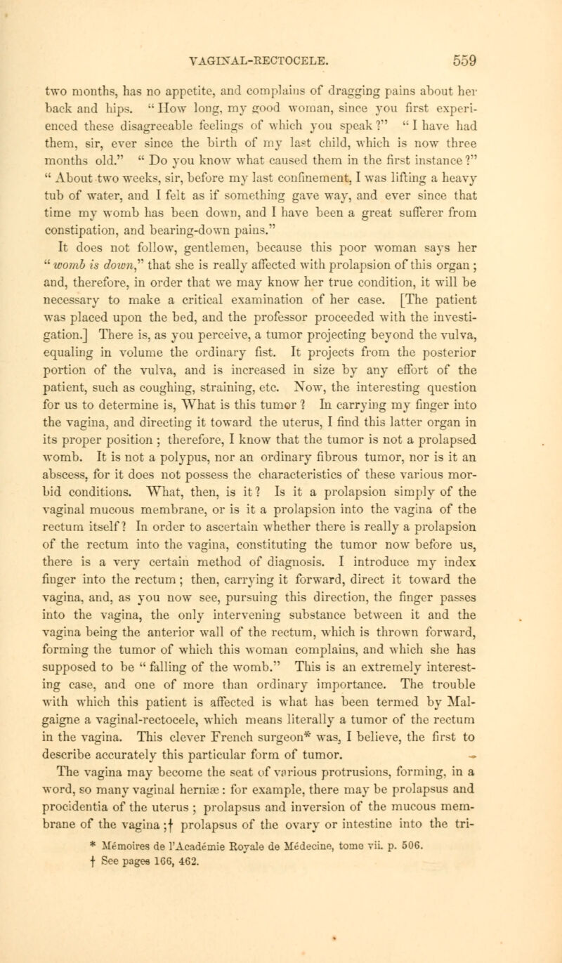 two months, has no appetite, and complains of dragging pains about her back and hips. t; How long, my sood woman, since you first experi- enced these disagreeable feelings of which you speak ?  I have had them, sir, ever since the birth of my last child, which is now three months old.  Do you know what caused them in the first instance ?  About two weeks, sir, before my last confinement, I was lifting a heavy tub of water, and I felt as if something gave way, and ever since that time my womb has been down, and I have been a great sufferer from constipation, and bearing-down pains. It does not follow, gentlemen, because this poor woman says her  ivomb is down that she is really affected with prolapsion of this organ ; and, therefore, in order that we may know her true condition, it will be necessary to make a critical examination of her case. [The patient was placed upon the bed, and the professor proceeded with the investi- gation.] There is, as you perceive, a tumor projecting beyond the vulva, equaling in volume the ordinary fist. It projects from the posterior portion of the vulva, and is increased in size by any effort of the patient, such as coughing, straining, etc. Now, the interesting question for us to determine is, What is this tumor ? In carrying my finger into the vagina, and directing it toward the uterus, I find this latter organ in its proper position ; therefore, I know that the tumor is not a prolapsed womb. It is not a polypus, nor an ordinary fibrous tumor, nor is it an abscess, for it does not possess the characteristics of these various mor- bid conditions. What, then, is it ? Is it a prolapsion simply of the vaginal mucous membrane, or is it a prolapsion into the vagina of the rectum itself? In order to ascertain whether there is really a prolapsion of the rectum into the vagina, constituting the tumor now before us, there is a very certain method of diagnosis. I introduce my index finger into the rectum ; then, carrying it forward, direct it toward the vagina, and, as you now see, pursuing this direction, the finger passes into the vagina, the only intervening substance between it and the vagina being the anterior wall of the rectum, which is thrown forward, forming the tumor of which this woman complains, and which she has supposed to be  falling of the womb. This is an extremely interest- ing case, and one of more than ordinary importance. The trouble with which this patient is affected is what has been termed by Mal- gaigne a vaginal-rectocele, which means literally a tumor of the rectum in the vagina. This clever French surgeon* was: I believe, the first to describe accurately this particular form of tumor. - The vagina may become the seat of various protrusions, forming, in a word, so many vaginal hernia?: for example, there may be prolapsus and procidentia of the uterus ; prolapsus and inversion of the mucous mem- brane of the vagina ;f prolapsus of the ovary or intestine into the tri- * Memoires de l'Academie Rovale de Medecine, tome vii. p. 506. f See pagea 1G6, 462.