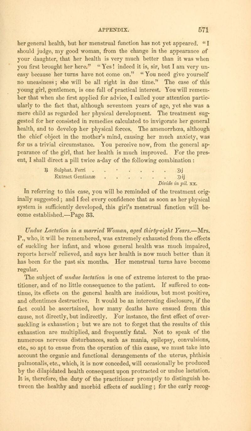 her general health, but her menstrual function has not yet appeared.  I should judge, my good woman, from the change in the appearance of your daughter, that her health is very much better than it was when you first brought her here.  Yes! indeed it is, sir, but I am very un- easy because her turns have not come on.  You need give yourself no uneasiness; she will be all right in due time. The case of this young girl, gentlemen, is one full of practical interest. You will remem- ber that when she first applied for advice, I called your attention partic- ularly to the fact that, although seventeen years of age, yet she was a mere child as regarded her physical development. The treatment sug- gested for her consisted in remedies calculated to invigorate her general health, and to develop her physical forces. The amenorrhcea, although the chief object in the mother's mind, causing her much anxiety, was for us a trivial circumstance. You perceive now, from the general ap- pearance of the girl, that her health is much improved. For the pres- ent, I shall direct a pill twice a-day of the following combination: 5 Sulphat. Ferri ..'.... 3j Extract Gentianae 3ij Divide in pil. xx. In referring to this case, you will be reminded of the treatment orig- inally suggested; and I feel every confidence that as soon as her physical system is sufficiently developed, this girl's menstrual function will be- come established.—Page 33. Undue Lactation in a married Woman, aged thirty-eight Years.—Mrs. P., who, it will be remembered, was extremely exhausted from the effects of suckling her infant, and whose general health was much impaired, reports herself relieved, and says her health is now much better than it has been for the past six months. Her menstrual turns have become regular. The subject of undue lactation is one of extreme interest to the prac- titioner, and of no little consequence to the patient. If suffered to con- tinue, its effects on the general health are insidious, but most positive, and oftentimes destructive. It would be an interesting disclosure, if the fact could be ascertained, how many deaths have ensued from this cause, not directly, but indirectly. For instance, the first effect of over- suckling is exhaustion ; but we are not to forget that the results of this exhaustion are multiplied, and frequently fatal. Not to speak of the numerous nervous disturbances, such as mania, epilepsy, convulsions, etc., so apt to ensue from the operation of this cause, we must take into account the organic and functional derangements of the uterus, phthisis pulmonalis, etc., which, it is now conceded, will occasionally be produced by the dilapidated health consequent upon protracted or undue lactation. It is, therefore, the duty of the practitioner promptly to distinguish be- tween the healthy and morbid effects of suckling ; for the early recog-