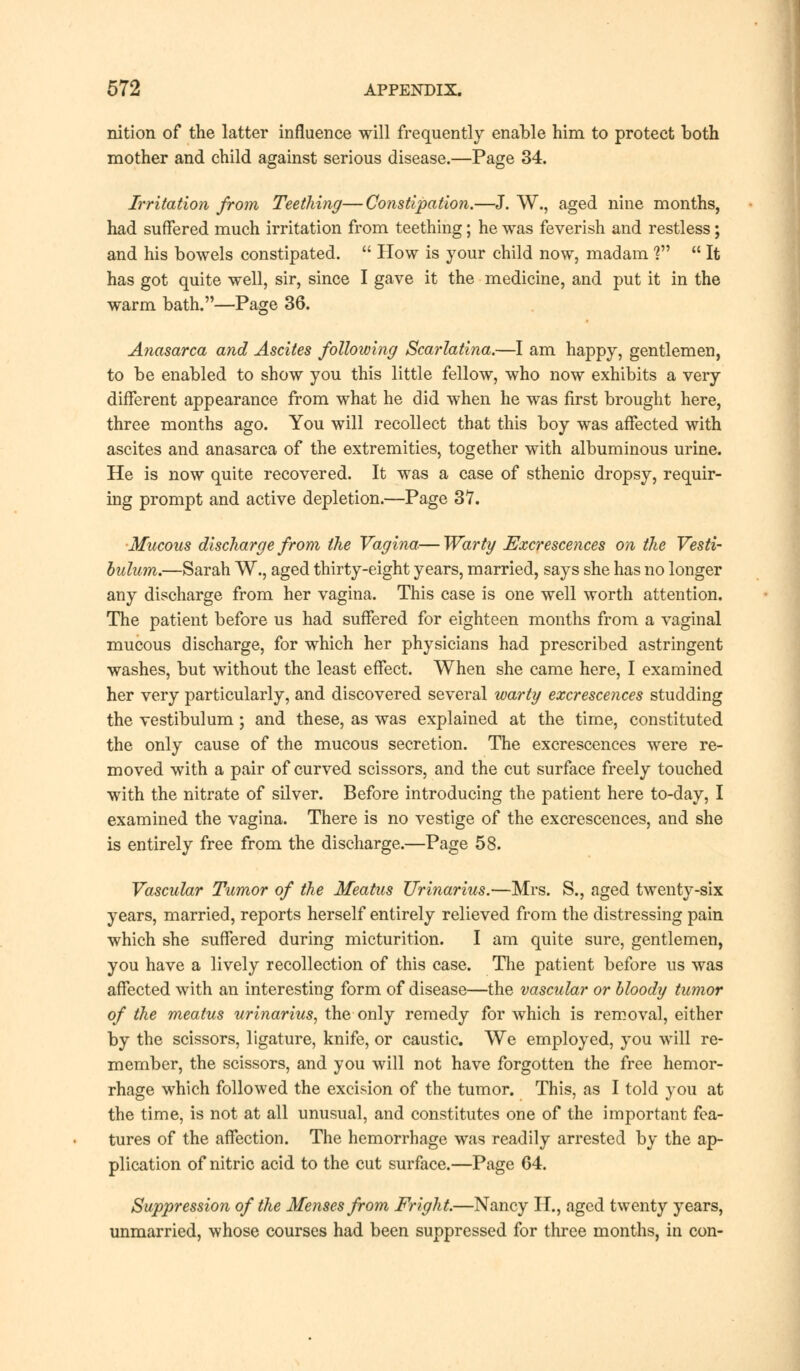 nition of the latter influence will frequently enable him to protect both mother and child against serious disease.—Page 34. Irritation from Teething—Constipation.—J. W., aged nine months, had suffered much irritation from teething; he was feverish and restless; and his bowels constipated.  How is your child now, madam ?  It has got quite well, sir, since I gave it the medicine, and put it in the warm bath.—Page 36. Anasarca and Ascites following Scarlatina.—I am happy, gentlemen, to be enabled to show you this little fellow, who now exhibits a very different appearance from what he did when he was first brought here, three months ago. You will recollect that this boy was affected with ascites and anasarca of the extremities, together with albuminous urine. He is now quite recovered. It was a case of sthenic dropsy, requir- ing prompt and active depletion.—Page 37. Mucous discharge from the Vagina—Warty Excrescences on the Vesti- bulum.—Sarah W., aged thirty-eight years, married, says she has no longer any discharge from her vagina. This case is one well worth attention. The patient before us had suffered for eighteen months from a vaginal mucous discharge, for which her physicians had prescribed astringent washes, but without the least effect. When she came here, I examined her very particularly, and discovered several warty excrescences studding the vestibulum; and these, as was explained at the time, constituted the only cause of the mucous secretion. The excrescences were re- moved with a pair of curved scissors, and the cut surface freely touched with the nitrate of silver. Before introducing the patient here to-day, I examined the vagina. There is no vestige of the excrescences, and she is entirely free from the discharge.—Page 58. Vascular Tumor of the Meatus Urinarius.—Mrs. S., aged twenty-six years, married, reports herself entirely relieved from the distressing pain which she suffered during micturition. I am quite sure, gentlemen, you have a lively recollection of this case. The patient before us was affected with an interesting form of disease—the vascular or bloody tumor of the meatus urinarius, the only remedy for which is removal, either by the scissors, ligature, knife, or caustic. We employed, you will re- member, the scissors, and you will not have forgotten the free hemor- rhage which followed the excision of the tumor. This, as I told you at the time, is not at all unusual, and constitutes one of the important fea- tures of the affection. The hemorrhage was readily arrested by the ap- plication of nitric acid to the cut surface.—Page 64. Suppression of the Menses from Fright.—Nancy H., aged twenty years, unmarried, whose courses had been suppressed for three months, in con-