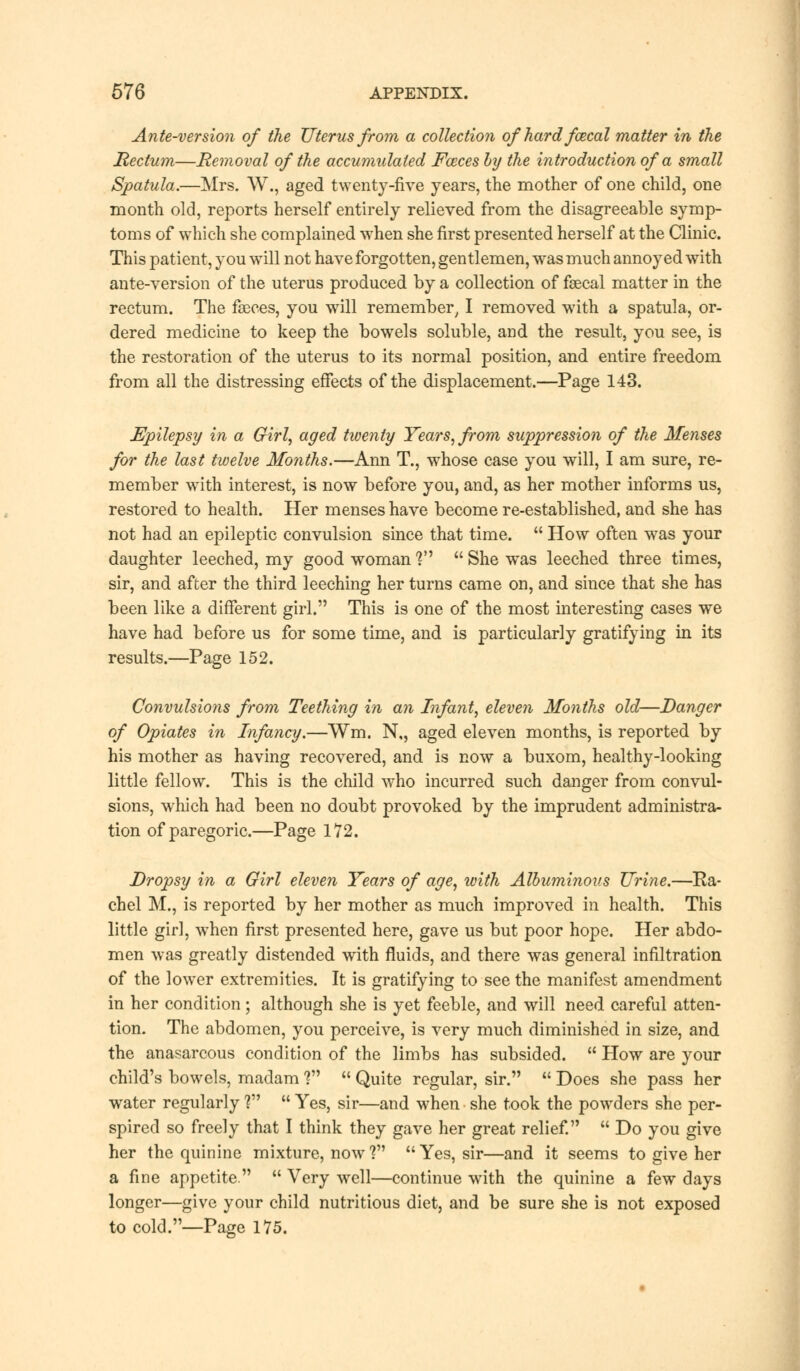 Ante-version of the Uterus from a collection of hard fcecal matter in the Rectum—Removal of the accumulated Fozces by the introduction of a small Spatula.—Mrs. W., aged twenty-five years, the mother of one child, one month old, reports herself entirely relieved from the disagreeable symp- toms of which she complained when she first presented herself at the Clinic. This patient, you will not have forgotten, gentlemen, was much annoyed with ante-version of the uterus produced by a collection of faecal matter in the rectum. The faeces, you will remember, I removed with a spatula, or- dered medicine to keep the bowels soluble, and the result, you see, is the restoration of the uterus to its normal position, and entire freedom from all the distressing effects of the displacement.—Page 143. Epilepsy in a Girl, aged twenty Years, from suppression of the Menses for the last twelve Months.—Ann T., whose case you will, I am sure, re- member with interest, is now before you, and, as her mother informs us, restored to health. Her menses have become re-established, and she has not had an epileptic convulsion since that time.  How often was your daughter leeched, my good woman V  She was leeched three times, sir, and after the third leeching her turns came on, and since that she has been like a different girl. This is one of the most interesting cases we have had before us for some time, and is particularly gratifying in its results.—Page 152. Convulsions from Teething in an Infant, eleven Months old—Danger of Opiates in Infancy.—Wm. N,, aged eleven months, is reported by his mother as having recovered, and is now a buxom, healthy-looking little fellow. This is the child who incurred such danger from convul- sions, which had been no doubt provoked by the imprudent administra- tion of paregoric.—Page 172. Dropsy in a Girl eleven Years of age, with Albuminous Urine.—Ra- chel M., is reported by her mother as much improved in health. This little girl, when first presented here, gave us but poor hope. Her abdo- men was greatly distended with fluids, and there was general infiltration of the lower extremities. It is gratifying to see the manifest amendment in her condition; although she is yet feeble, and will need careful atten- tion. The abdomen, you perceive, is very much diminished in size, and the anasarcous condition of the limbs has subsided.  How are your child's bowels, madam V  Quite regular, sir.  Does she pass her water regularly ?  Yes, sir—and when she took the powders she per- spired so freely that I think they gave her great relief.  Do you give her the quinine mixture, now? Yes, sir—and it seems to give her a fine appetite.  Very well—continue with the quinine a few days longer—give your child nutritious diet, and be sure she is not exposed to cold.—Page 175.