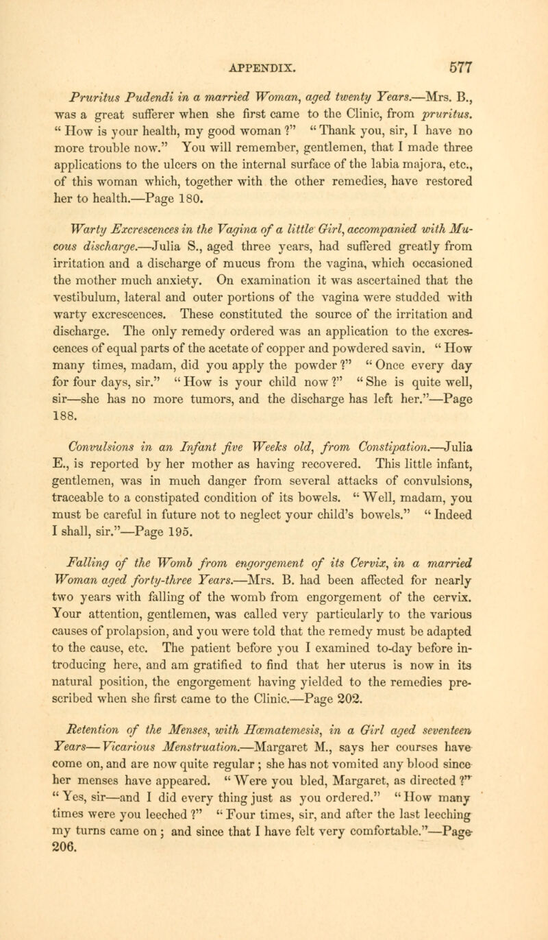 Pruritus Pudendi in a married Woman, aged twenty Years.—Mrs. B., was a great sufferer when she first came to the Clinic, from pruritus.  How is your health, my good woman V  Thank you, sir, I have no more trouble now. You will remember, gentlemen, that I made three applications to the ulcers on the internal surface of the labia majora, etc., of this woman which, together with the other remedies, have restored her to health.—Page 180. Warty Excrescences in the Vagina of a little Girl, accompanied with Mu- cous discharge.—Julia S., aged three years, had suffered greatly from irritation and a discharge of mucus from the vagina, which occasioned the mother much anxiety. On examination it was ascertained that the vestibulum, lateral and outer portions of the vagina were studded with warty excrescences. These constituted the source of the irritation and discharge. The only remedy ordered was an application to the excres- cences of equal parts of the acetate of copper and powdered savin.  How many times, madam, did you apply the powder ?  Once every day for four days, sir.  How is your child now 1  She is quite well, sir—she has no more tumors, and the discharge has left her.—Page 188. Convulsions in an Infant five Weeks old, from Constipation.—Julia E., is reported by her mother as having recovered. This little infant, gentlemen, was in much danger from several attacks of convulsions, traceable to a constipated condition of its bowels.  Well, madam, you must be careful in future not to neglect your child's bowels.  Indeed I shall, sir.—Page 195. Falling of the Womb from engorgement of its Cervix, in a married Woman aged forty-three Tears.—Mrs. B. had been affected for nearly two years with falling of the womb from engorgement of the cervix. Your attention, gentlemen, was called very particularly to the various causes of prolapsion, and you were told that the remedy must be adapted to the cause, etc. The patient before you I examined to-day before in- troducing here, and am gratified to find that her uterus is now in its natural position, the engorgement having yielded to the remedies pre- scribed when she first came to the Clinic.—Page 202. Retention of the Menses, with Hwmatemesis, in a Girl aged seventeen Years—Vicarious Menstruation.—Margaret M., says her courses have come on, and are now quite regular ; she has not vomited any blood since her menses have appeared.  Were you bled, Margaret, as directed Vr Yes, sir—and I did every thing just as you ordered. How many times were you leeched V  Four times, sir, and after the last leeching my turns came on ; and since that I have felt very comfortable.—Page- 206.