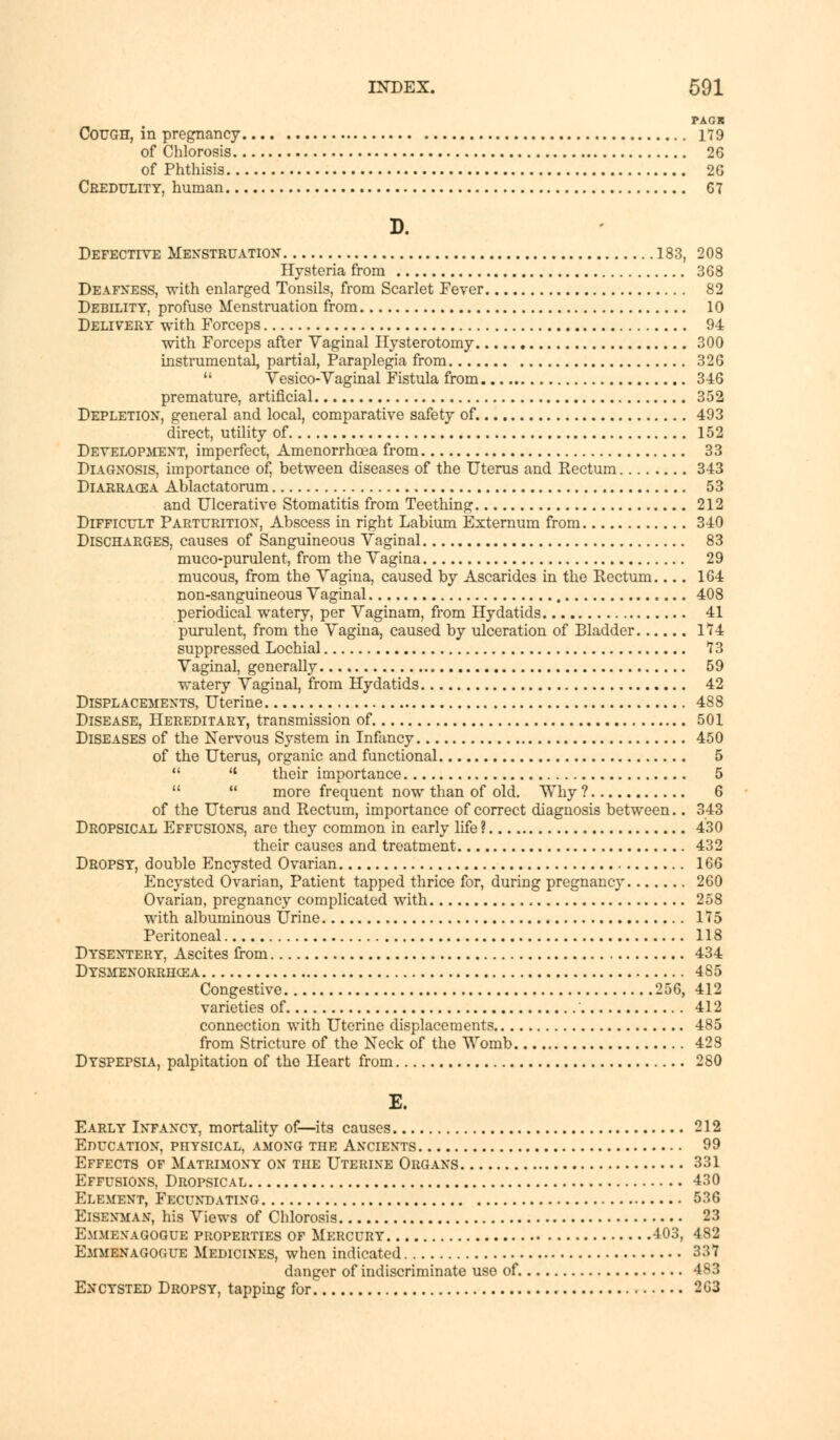 PACK Cough, in pregnancy 179 of Chlorosis 26 of Phthisis 2G Credulity, human 67 D. Defective Menstruation 183, 208 Hysteria from 368 Deafness, with enlarged Tonsils, from Scarlet Fever 82 Debility, profuse Menstruation from 10 Delivery with Forceps 94 with Forceps after Vaginal Hysterotomy 300 instrumental, partial, Paraplegia from 326  Vesico-Vaginal Fistula from 346 premature, artificial 352 Depletion, general and local, comparative safety of. 493 direct, utility of 152 Development, imperfect, Amenorrhoea from 33 Diagnosis, importance of} between diseases of the Uterus and Rectum 343 Diarracea Ablactatorum 53 and Ulcerative Stomatitis from Teething 212 Difficult Parturition, Abscess in right Labium Externum from 340 Discharges, causes of Sanguineous Vaginal 83 muco-purulent, from the Vagina 29 mucous, from the Vagina, caused by Ascarides in the Rectum 164 non-sanguineous Vaginal 408 periodical watery, per Vaginam, from Hydatids 41 purulent, from the Vagina, caused by ulceration of Bladder 174 suppressed Lochial 73 Vaginal, generally 59 watery Vaginal, from Hydatids 42 Displacements, Uterine 488 Disease, Hereditary, transmission of 501 Diseases of the Nervous System in Infancy 450 of the Uterus, organic and functional 5   their importance 5   more frequent now than of old. Why ? 6 of the Uterus and Rectum, importance of correct diagnosis between.. 343 Dropsical Effusions, are they common in early life ? 430 their causes and treatment 432 Dropsy, double Encysted Ovarian 166 Encysted Ovarian, Patient tapped thrice for, during pregnancy 260 Ovarian, pregnancy complicated with 258 with albuminous Urine 175 Peritoneal 118 Dysentery, Ascites from 434 Dysmenorrhea 485 Congestive 256, 412 varieties of 412 connection with Uterine displacements 485 from Stricture of the Neck of the Womb 428 Dyspepsia, palpitation of the Heart from 2S0 E. Early Infancy, mortality of—its causes 212 Education, physical, among the Ancients 99 Effects of Matrimony on the Uterine Organs 331 Effusions, Dropsical 430 Element, Fecundating 536 Eisenman, his Views of Chlorosis 23 Emmenagogue properties of Mercury -103, 482 Emmenagogue Medicines, when indicated 337 danger of indiscriminate use of 483 Encysted Dropsy, tapping for. 2G3