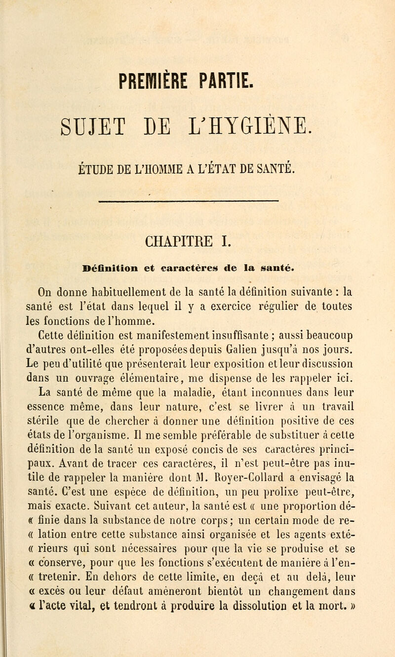 PREMIÈRE PARTIE. SUJET DE L'HYGIÈNE ÉTUDE DE L'HOMME A L'ÉTAT DE SANTÉ. CHAPITRE I. Définition et caractères de la santé. On donne habituellement de la santé la définition suivante : la santé est l'état dans lequel il y a exercice régulier de toutes les fonctions de l'homme. Cette définition est manifestement insuffisante ; aussi beaucoup d'autres ont-elles été proposées depuis Galien jusqu'à nos jours. Le peu d'utilité que présenterait leur exposition et leur discussion dans un ouvrage élémentaire, me dispense de les rappeler ici. La santé de même que la maladie, étant inconnues dans leur essence même, dans leur nature, c'est se livrer à un travail stérile que de chercher à donner une définition positive de ces états de l'organisme. Il me semble préférable de substituer à cette définition de la santé un exposé concis de ses Cctractères princi- paux. Avant de tracer ces caractères, il n'est peut-être pas inu- tile de rappeler la manière dont M. Royer-Collard a envisagé la santé. C'est une espèce de définition, un peu prolixe peut-être, mais exacte. Suivant cet auteur, la santé est « une proportion dé- « finie dans la substance de notre corps ; un certain mode de re- « lation entre cette substance ainsi organisée et les agents exté- « rieurs qui sont nécessaires pour que la vie se produise et se c< conserve, pour que les fonctions s'exécutent de manière à l'en- « tretenir. En dehors de cette limite, en deçà et au delà, leur « excès ou leur défaut amèneront bientôt un changement dans « l'acte vital, et tendront à produire la dissolution et la mort. »