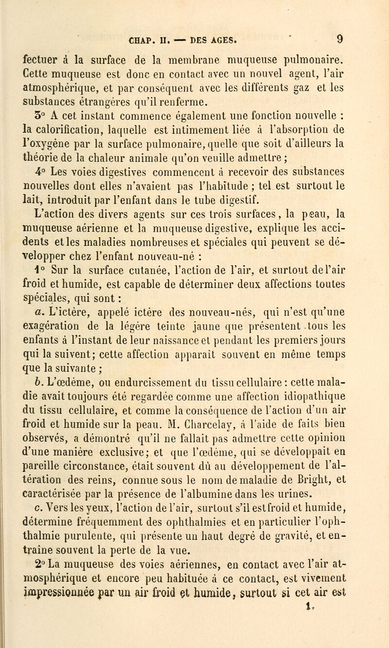 fectuer à la surface de la membrane muqueuse pulmonaire. Cette muqueuse est donc en contact avec un nouvel agent, l'air atmosphérique, et par conséquent avec les différents gaz et les substances étrangères qu'il renferme. 5° A cet instant commence également une fonction nouvelle : la calorification, laquelle est intimement liée à l'absorption de l'oxygène par la surface pulmonaire, quelle que soit d'ailleurs la théorie de la chaleur animale qu'on veuille admettre ; 4° Les voies digestives commencent à recevoir des substances nouvelles dont elles n'avaient pas l'habitude ; tel est surtout le lait, introduit par l'enfant dans le tube digestif. L'action des divers agents sur ces trois surfaces, la peau, la muqueuse aérienne et la muqueuse digestive, explique les acci- dents et les maladies nombreuses et spéciales qui peuvent se dé- velopper chez l'enfant nouveau-né : 1° Sur la surface cutanée, l'action de l'air, et surtout de l'air froid et humide, est capable de déterminer deux affections toutes spéciales, qui sont : a. L'ictère, appelé ictère des nouveau-nés, qui n'est qu'une exagération de la légère teinte jaune que présentent .tous les enfants à l'instant de leur naissance et pendant les premiers jours qui la suivent; cette affection apparaît souvent en même temps que la suivante ; b. L'œdème, ou endurcissement du tissu cellulaire : cetle mala- die avait toujours été regardée comme une affection idiopathique du tissu cellulaire, et comme la conséquence de l'action d'un air froid et humide sur la peau. M. Charcelay, à l'aide de faits bien observés, a démontré qu'il ne fallait pas admettre cette opinion d'une manière exclusive; et que l'œdème, qui se développait en pareille circonstance, était souvent dû au développement de l'al- tération des reins, connue sous le nom de maladie de Bright, et caractérisée par la présence de l'albumine dans les urines. c. Vers les yeux, l'action de l'air, surtout s'il est froid et humide, détermine fréquemment des ophthalmies et en particulier l'oph- thalmie purulente, qui présente un haut degré de gravité, et en- traîne souvent la perte de la vue. 2° La muqueuse des voies aériennes, en contact avec l'air at- mosphérique et encore peu habituée à ce contact, est vivement impressionnée par un air froid et humide, surtout si cet air est