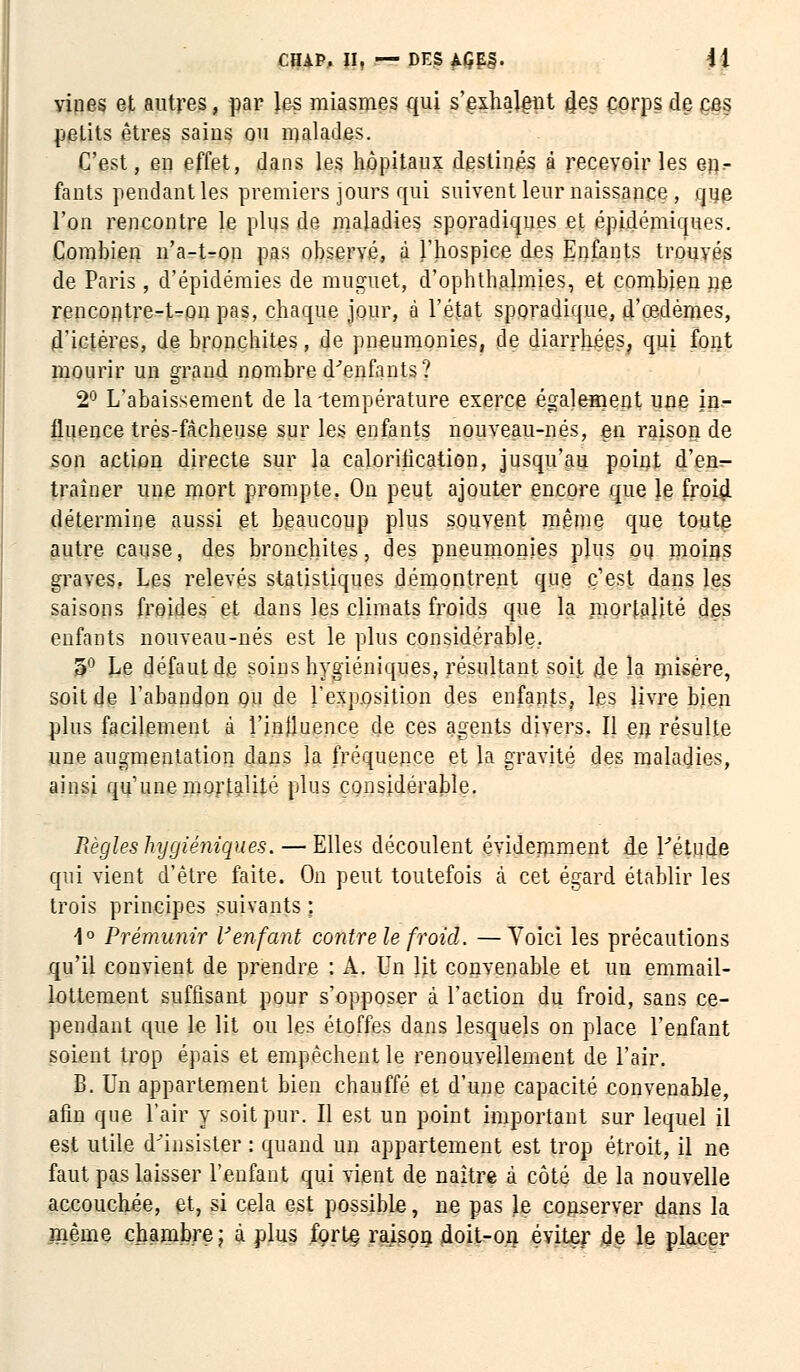 yines et autres, par les miasmes qui s'exhalent n'es corps de ces petits êtres sains ou malades. C'est, en effet, dans les hôpitaux destinés à recevoir les e».- fants pendant les premiers jours qui suivent leur naissance , que l'on rencontre le plus de maladies sporadiques et épidémiques. Combien n'a-t-on pas observé, à l'hospice des Enfants trouvés de Paris, d'épidémies de muguet, d'ophthalmies, et combien ne rencontre-t-on pas, chaque jour, à l'état sporadique, d'œdèmes, d'ictères, de bronchites, de pneumonies, de diarrhées? qui font mourir un grand nombre d'enfants? 2° L'abaissement de la température exerce également une in- fluence très-fàcheuse sur les enfants nouveau-nés, en raison de son action directe sur la calorilication, jusqu'au point d'em- traîner une mort prompte. On peut ajouter encore que le froid détermine aussi et beaucoup plus souvent même que toute autre cause, des bronchites, des pneumonies plus ou moins graves. Les relevés statistiques démontrent que c'est dans les saisons froides et dans les climats froids que la mortalité des enfants nouveau-nés est le plus considérable. 5° Le défaut de soins hygiéniques, résultant soit 4e la misère, soit de l'abandon ou de l'exposition des enfants, les livre bien plus facilement à l'inlluence de ces agents divers. Il en résulte une augmentation dans la fréquence et la gravité des maladies, ainsi qu'une mortalité plus considérable. Règles hygiéniques. — Elles découlent évidemment de l'étude qui vient d'être faite. On peut toutefois à cet égard établir les trois principes suivants ; 1° Prémunir Venfant contre le froid. —Yoici les précautions qu'il convient de prendre : A. Un lit convenable et un emmail- lottement suffisant pour s'opposer à l'action du froid, sans ce- pendant que le lit ou les étoffes dans lesquels on place l'enfant soient trop épais et empêchent le renouvellement de l'air. B. Un appartement bien chauffé et d'une capacité convenable, afin que l'air y soit pur. Il est un point important sur lequel il est utile d'insister : quand un appartement est trop étroit, il ne faut pas laisser l'enfant qui vient de naître à côté de la nouvelle accouchée, et, si cela est possible, ne pas le conserver dans la même chambre; à plus forte raison jdoit-on éviter de le placer