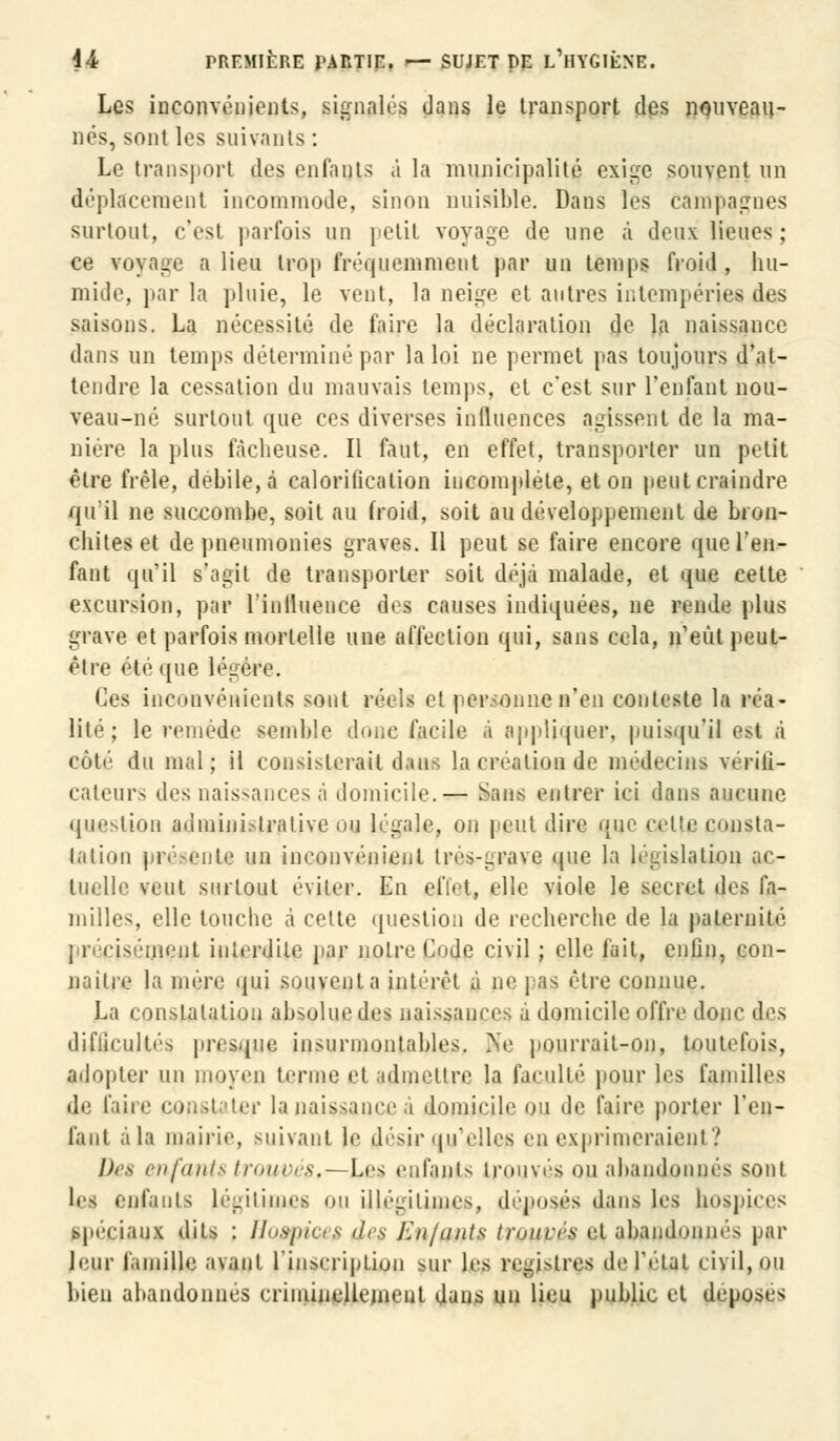 Les inconvénients, signalés dans le transport des nouveau- nés, sont les suivants: Le transport des enfants à la municipalité exige souvent un déplacement incommodé, sinon nuisible. Dans les campagnes surtout, c'est parfois un petit voyage de une à deux lieues; ce voyage a lieu trop fréquemment par un temps froid, hu- mide, par la pluie, le vent, la neige et autres intempéries des saisons. La nécessité de faire la déclaration de la naissance dans un temps déterminé par la loi ne permet pas toujours d'at- tendre la cessation du mauvais temps, et c'est sur l'enfant nou- veau-né surtout que ces diverses influences agissent de la ma- nière la plus fâcheuse. Il faut, en effet, transporter un petit être frêle, débile, à calorification incomplète, et on peut craindre qu'il ne succombe, soit au froid, soit au développement de bron- chites et de pneumonies graves. Il peut se faire encore que l'en- fant qu'il s'agit de transporter soit déjà malade, et que cette excursion, par l'influence des causes indiquées, ne rende plus grave et parfois mortelle une affection qui, sans cela, n'eût peut- être été que légère. Ces inconvénients sont réels et personne n'en conteste la réa- lité; le remède semble dune facile à appliquer, puisqu'il ss< à côté du mal; il consisterait dans la création de médecins vérili- cateurs des naissances à domicile.— Sans entrer ici dans aucune question administrative ou légale, on peut dire que celle consta- tation présente un inconvénient très-grave que la législation ac- tuelle veut surtout éviter. En effet» elle viole le secret des fa- milles, elle touche à celte question de recherche de la paternité ; i pis oient interdite par noire Code civil ; elle fait, enfin, con- naître la mère qui souvent a intérêt à ne pas être connue. La constatation absolue des naissances a domicile offre donc des difficultés presque insurmontables. Ne pourrait-on, toutefois, adopter un moyen terme et admettre la faculté pour les familles de faire constater la naissance a domicile ou de faire porter l'en- fant a la mairie, suivant le désir qu'elles en exprimeraient? I). i enfatlti trouvés,- Les enfants trouvés ou abandonnés sont les enfants légitimes on illégitimes, déposés dans les hospices spéciaux dits : Hospice? fies Enfants trouvés et abandonnés par leur famille avant l'inscription sur les registres de l'état civil, ou bien abandonnes criminellement dans un lieu public et déposes