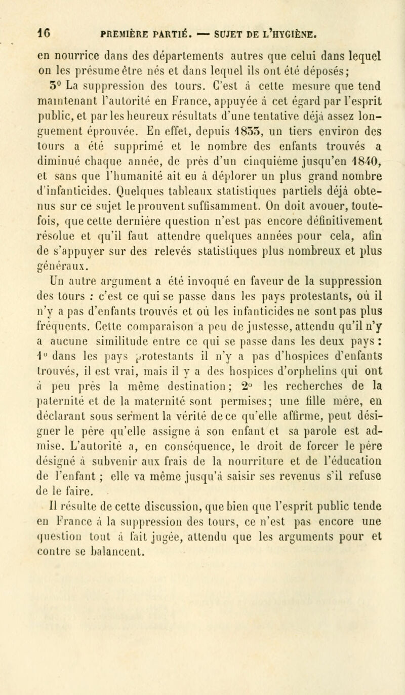 en nourrice dans des départements autres que celui dans lequel on les présume être nés et dans lequel ils ont été déposés; 5° La suppression des tours. C'est à celte mesure que tend maintenant l'autorité en France, appuyée à cet égard par l'esprit public, et parles heureux résultats d'une tentative déjà assez lon- guement éprouvée. En effet, depuis 1855, un tiers environ des tours a été supprimé et le nombre des enfants trouvés a diminué chaque année, de près d'un cinquième jusqu'en 1840, et sans que l'humanité ait eu à déplorer un plus grand nombre d'infanticides. Quelques tableaux statistiques partiels déjà obte- nus sur ce sujet le prouvent suffisamment. On doit avouer, toute- fois, que cette dernière question n'est pas encore définitivement résolue et qu'il faut attendre quelques années pour cela, afin de s'appuyer sur des relevés statistiques plus nombreux et plus généraux. Un autre argument a été invoqué en faveur de la suppression des tours : c'est ce qui se passe dans les pays protestants, où il n'y a pas d'enfants trouvés et où les infanticides ne sont pas plus fréquents. Celle comparaison a peu de justesse, attendu qu'il n'y a aucune similitude entre ce qui se passe dans les deux pays : 1° dans les pays protestants il n'y a pas d'hospices d'enfants trouvés, il est vrai, mais il y a des hospices d'orphelins qui ont à peu prés la même destination; 2° les recherches de la paternité et de la maternité sont permises; une fille mère, en déclarant sous serment la vérité de ce qu'elle affirme, peut dési- gner le père qu'elle assigne à son enfant et sa parole est ad- mise. L'autorité a, en conséquence, le droit de forcer le père désigné à subvenir aux frais de la nourriture et de l'éducation de l'enfant ; elle va même jusqu'à saisir ses revenus s'il refuse de le faire. Il résulte de cette discussion, que bien que l'esprit public tende en France à la suppression des tours, ce n'est pas encore une question tout à fait jugée, attendu que les arguments pour et contre se balancent.