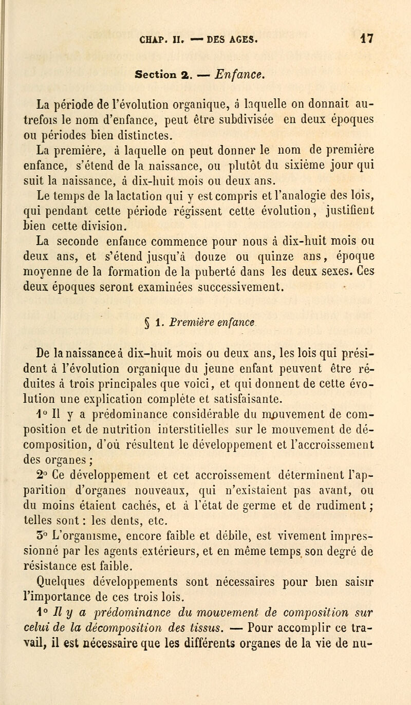 Section 2. — Enfance. La période de l'évolution organique, é laquelle on donnait au- trefois le nom d'enfance, peut être subdivisée en deux époques ou périodes bien distinctes. La première, à laquelle on peut donner le nom de première enfance, s'étend de la naissance, ou plutôt du sixième jour qui suit la naissance, à dix-huit mois ou deux ans. Le temps de la lactation qui y est compris et l'analogie des lois, qui pendant cette période régissent cette évolution, justifient bien cette division. La seconde enfance commence pour nous à dix-huit mois ou deux ans, et s'étend jusqu'à douze ou quinze ans, époque moyenne de la formation de la puberté dans les deux sexes. Ces deux époques seront examinées successivement. § 1. Première enfance De la naissance à dix-huit mois ou deux ans, les lois qui prési- dent à l'évolution organique du jeune enfant peuvent être ré- duites à trois principales que voici, et qui donnent de cette évo- lution une explication complète et satisfaisante. 4° Il y a prédominance considérable du mouvement de com- position et de nutrition interstitielles sur le mouvement de dé- composition, d'où résultent le développement et l'accroissement des organes ; 2° Ce développement et cet accroissement déterminent l'ap- parition d'organes nouveaux, qui n'existaient pas avant, ou du moins étaient cachés, et à l'état de germe et de rudiment ; telles sont : les dents, etc. 3° L'organisme, encore faible et débile, est vivement impres- sionné par les agents extérieurs, et en même temps son degré de résistance est faible. Quelques développements sont nécessaires pour bien saisir l'importance de ces trois lois. 1° Il y a 'prédominance du mouvement de composition sur celui de la décomposition des tissus. — Pour accomplir ce tra- vail, il est nécessaire que les différents organes de la vie de nu-