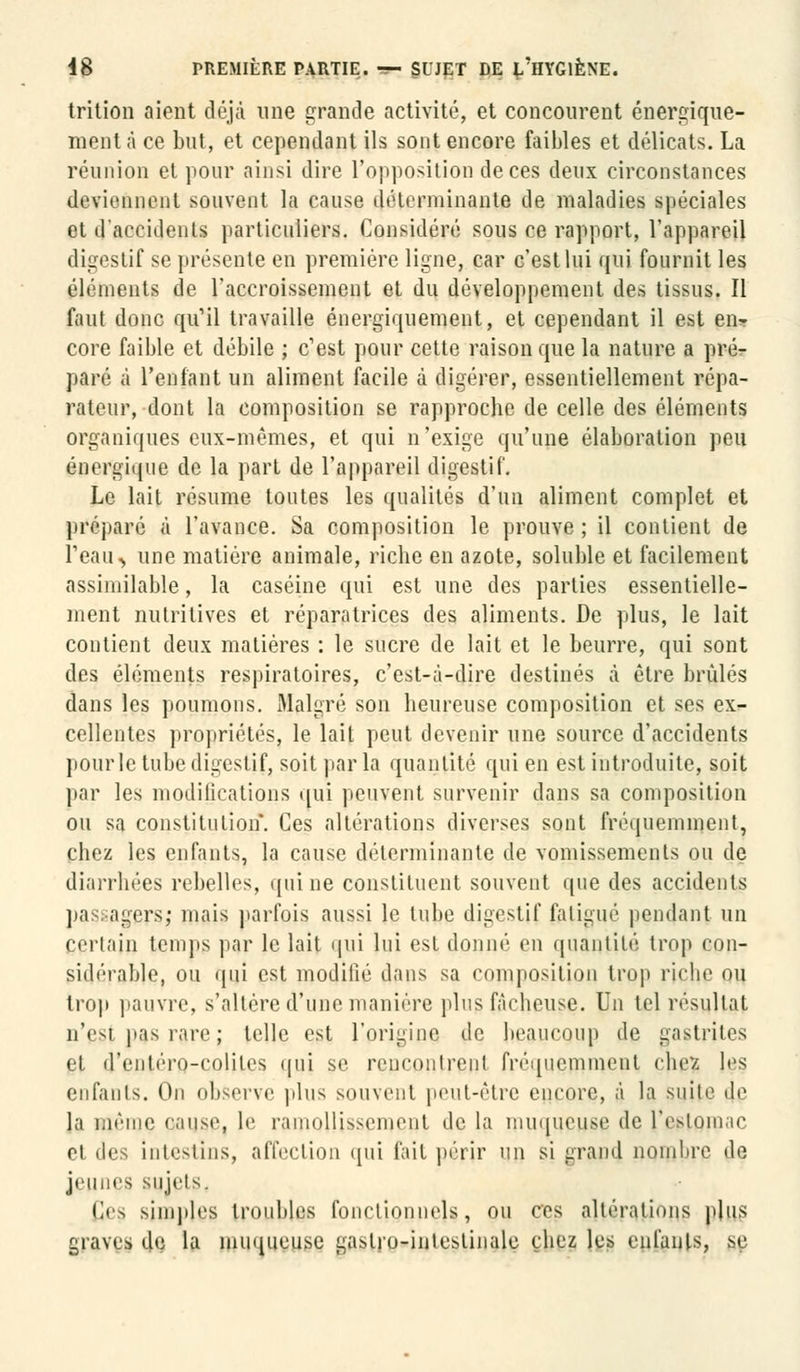 trition aient déjà une grande activité, et concourent énergique- ment à ce but, et cependant ils sont encore faibles et délicats. La réunion et pour ainsi dire l'opposition de ces deux circonstances deviennent souvent la cause déterminante de maladies spéciales et d'accidents particuliers. Considéré sous ce rapport, l'appareil digestif se présente en première ligne, car c'est lui qui fournit les éléments de l'accroissement et du développement des tissus. Il faut donc qu'il travaille énergiquement, et cependant il est en- core faible et débile ; c'est pour cette raison que la nature a pré- paré à reniant un aliment facile à digérer, essentiellement répa- rateur, dont la composition se rapproche de celle des éléments organiques eux-mêmes, et qui n'exige qu'une élaboration peu énergique de la part de l'appareil digestif. Le lait résume toutes les qualités d'un aliment complet et préparé à l'avance. Sa composition le prouve ; il contient de 1 eau, une matière animale, riche en azote, soluble et facilement assimilable, la caséine qui est une des parties essentielle- ment nutritives et réparatrices des aliments. De plus, le lait contient deux matières : le sucre de lait et le beurre, qui sont des éléments respiratoires, c'est-à-dire destinés à être brûlés dans les poumons. Malgré son heureuse composition et ses ex- cellentes propriétés, le lait peut devenir une source d'accidents pour le tube digestif, soit parla quantité qui en est introduite, soit par les modifications qui peuvent survenir dans sa composition ou sa constitution. Ces altérations diverses sont fréquemment. Chez les enfants, la cause déterminante de vomissements ou de diarrhées rebelles, qui ne constituent souvent que des accidents pas agiTs; mais parfois aussi le tube digestif fatigué pendant un Certain temps par le lait qui lui esl donné en quantité trop con- sidérable, ou qui est modifié dans sa composition trop riche ou trop pauvre, s'altère d'une manière plus fâcheuse. Un tel résultat û'esj pas l'are; telle est l'origine de beaucoup de gastrites et d'entéro-coliles qui se rencontrent fréquemment ehez les enfants. On observe plus souvent peut-être encore, à la suite 4e la même cause, le raiimllisM'intMit de la muqueuse, de l'estomac et des intestins, affection qui fait périr un si grand nombre de jeunes sujets. Ces simples troubles fonctionnels, ou ces altérations plus graves de la muqueuse gastro-intestinale chez les enfants, se