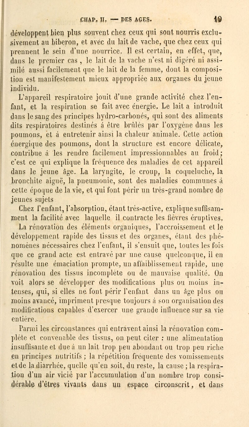 développent bien plus souvent chez ceux qui sont nourris exclu- sivement au biberon, et avec du lait de vache, que chez ceux qui prennent le sein d'une nourrice. Il est certain, en effet, que, dans le premier cas, le lait de la vache n'est ni digéré ni assi- milé aussi facilement que le lait de la femme, dont la composi- tion est manifestement mieux appropriée aux organes du jeune individu. L'appareil respiratoire jouit d'une grande activité chez l'en- fant, et la respiration se fait avec énergie. Le lait a introduit dans le sang des principes hydro-carbonés, qui sont des aliments dits respiratoires destinés à être brûlés par l'oxygène dans les poumons, et à entretenir ainsi la chaleur animale. Cette action énergique des poumons, dont la structure est encore délicate, contribue à les rendre facilement impressionnables au froid; c'est ce qui explique la fréquence des maladies de cet appareil dans le jeune âge. La laryngite, le croup, la coqueluche, la bronchite aiguë, la pneumonie, sont des maladies communes à cette époque de la vie, et qui font périr un très-grand nombre de jeunes sujets Chez l'enfant, l'absorption, étant très-active, explique suffisam- ment la facilité avec laquelle il contracte les fièvres éruptives. La rénovation des éléments organiques, l'accroissement et le développement rapide des tissus et des organes, étant des phé- nomènes nécessaires chez l'enfant, il s'ensuit que, toutes les fois que ce grand acte est entravé par une cause quelconque, il en résulte une émaciation prompte, un affaiblissement rapide, une rénovation des tissus incomplète ou de mauvaise qualité. On voit alors se développer des modifications plus ou moins in- tenses, qui, si elles ne font périr l'enfant dans un cage plus ou moins avancé, impriment presque toujours à. son organisation des modifications capables d'exercer une grande influence sur sa vie entière. Parmi les circonstances qui entravent ainsi la rénovation com- plète et convenable des tissus, on peut citer : une alimentation insuffisante et due à un lait trop peu abondant ou trop peu riche en principes nutritifs ; la répétition fréquente des vomissements et de la diarrhée, quelle qu'en soit, du reste, la cause ; la respira- tion d'un air vicié par l'accumulation d'un nombre trop consi- dérable d'êtres vivants dans un espace circonscrit, et dans