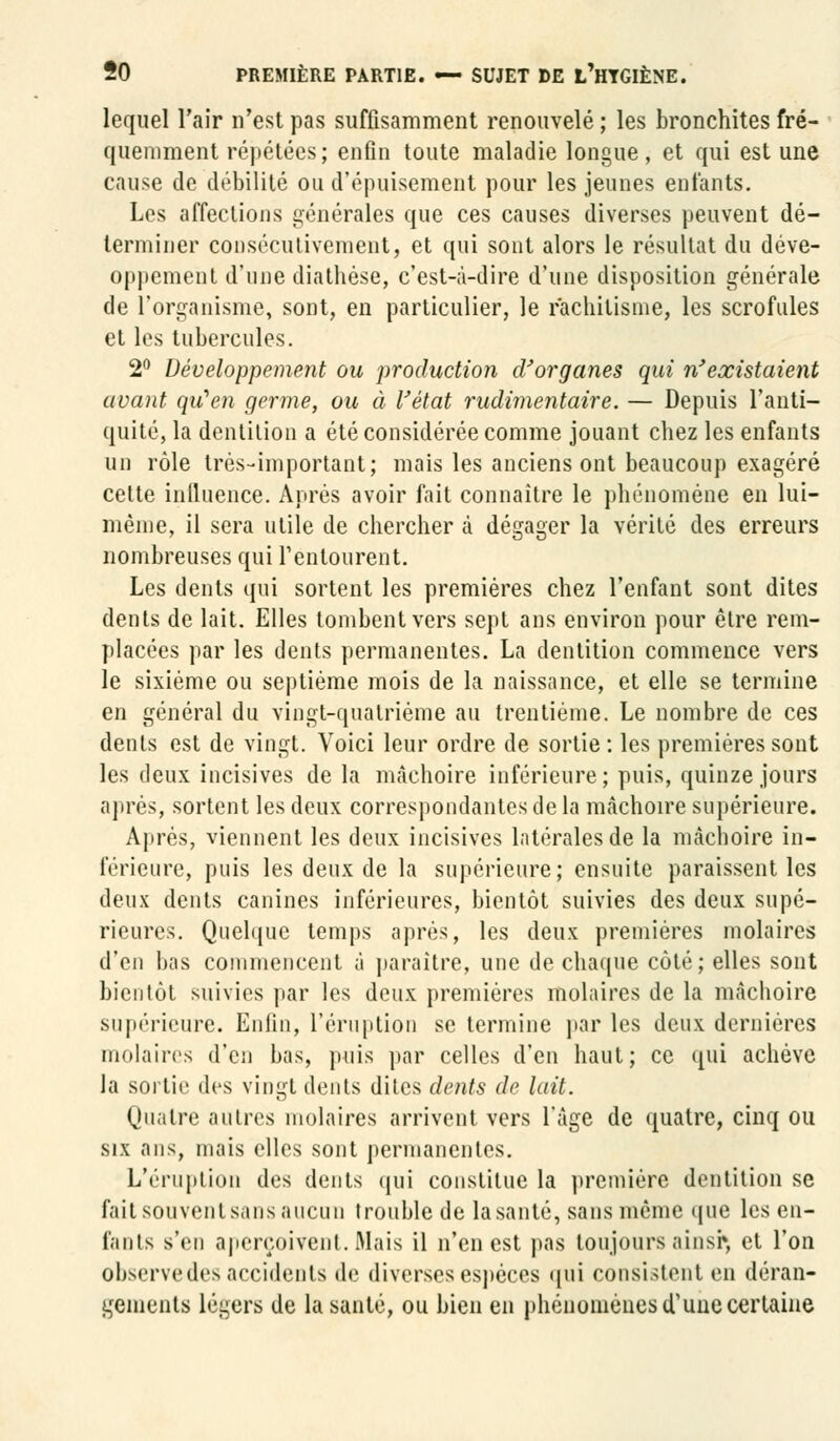 lequel l'air n'est pas suffisamment renouvelé; les bronchites fré- quemment répétées; enfin toute maladie longue, et qui est une cause de débilité ou d'épuisement pour les jeunes entants. Les affections générales que ces causes diverses peuvent dé- terminer consécutivement, et qui sont alors le résultat du déve- oppement d'une diathèse, c'est-à-dire d'une disposition générale de l'organisme, sont, en particulier, le rachitisme, les scrofules et les tubercules. 2° Développement ou production d'organes qui n'existaient avant qu'en germe, ou à l'état rudimentaire. — Depuis l'anti- quité, la dentition a été considérée comme jouant chez les enfants un rôle très-important; mais les anciens ont beaucoup exagéré celte inlluence. Après avoir fait connaître le phénomène en lui- même, il sera utile de chercher à dégager la vérité des erreurs nombreuses qui l'entourent. Les dents qui sortent les premières chez l'enfant sont dites dents de lait. Elles tombent vers sept ans environ pour être rem- placées par les dents permanentes. La dentition commence vers le sixième ou septième mois de la naissance, et elle se termine en général du vingt-quatrième au trentième. Le nombre de ces dents est de vingt. Voici leur ordre de sortie : les premières sont les deux incisives de la mâchoire inférieure; puis, quinze jours après, sortent les deux correspondantes de la mâchoire supérieure. Après, viennent les deux incisives latérales de la mâchoire in- férieure, puis les deux de la supérieure; ensuite paraissent les deux dents canines inférieures, bientôt suivies des deux supé- rieures. Quelque temps après, les deux premières molaires d'en bas commencent à paraître, une de chaque côté; elles sont bientôt suivies par les deux premières molaires de la mâchoire supérieure. Enfin, l'éruption se termine par les deux dernières molaires d'en bas, puis par celles d'en haut; ce qui achève la sortie des vingt dents dites dents de lait. Quatre autres molaires arrivent vers l'âge de quatre, cinq ou six ans, mais elles sont permanentes. L'éruption des dents qui constitue la première dentition se fait souvent sans aucun trouble de la santé, sans même que les en- fants s'en aperçoivent.Mais il n'en est pas toujours ainsi», et l'on observe des accidents de diverses espèces qui consistent en déran- gements légers de la santé, ou bien en phénomènes d'une certaine