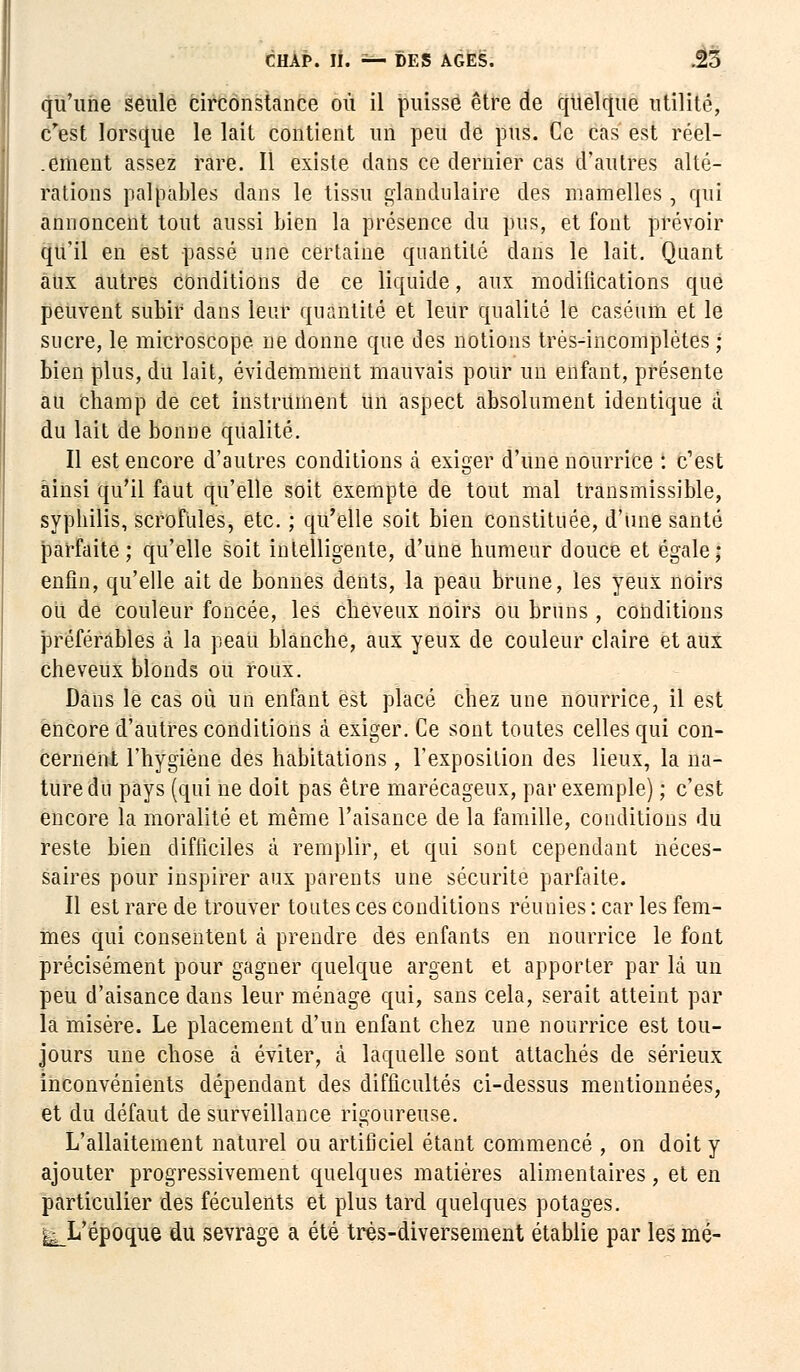 qu'une seule circonstance où il puisse être de quelque utilité, c'est lorsque le lait contient un peu de pus. Ce cas est réel- .ement assez rare. Il existe dans ce dernier cas d'autres alté- rations palpables dans le tissu glandulaire des mamelles , qui annoncent tout aussi bien la présence du pus, et font prévoir qu'il en est passé une certaine quantité dans le lait. Quant aux autres conditions de ce liquide, aux modilications que peuvent subir dans leur quantité et leur qualité le caséum et le sucre, le microscope ne donne que des notions très-incomplètes ; bien plus, du lait, évidemment mauvais pour un enfant, présente au Champ de cet instrument un aspect absolument identique à du lait de bonne qualité. Il est encore d'autres conditions à exiger d'une nourrice : c'est ainsi qu'il faut qu'elle soit exempte de tout mal transmissible, syphilis, scrofules, etc. ; qu'elle soit bien constituée, d'une santé parfaite; qu'elle soit intelligente, d'une humeur douce et égale; enfin, qu'elle ait de bonnes dents, la peau brune, les yeux noirs ou de couleur foncée, les cheveux noirs ou bruns, conditions J3référables à la peau blanche, aux yeux de couleur claire et aux cheveux blonds ou roux. Dans le cas où un enfant est placé chez une nourrice, il est encore d'autres conditions à exiger. Ce sont toutes celles qui con- cernent l'hygiène des habitations , l'exposition des lieux, la na- ture du pays (qui ne doit pas être marécageux, par exemple) ; c'est encore la moralité et même l'aisance de la famille, conditions du reste bien difficiles à remplir, et qui sont cependant néces- saires pour inspirer aux parents une sécurité parfaite. Il est rare de trouver toutes ces conditions réunies : car les fem- mes qui consentent à prendre des enfants en nourrice le font précisément pour gagner quelque argent et apporter par là un peu d'aisance dans leur ménage qui, sans cela, serait atteint par la misère. Le placement d'un enfant chez une nourrice est tou- jours une chose à éviter, à laquelle sont attachés de sérieux inconvénients dépendant des difficultés ci-dessus mentionnées, et du défaut de surveillance rigoureuse. L'allaitement naturel ou artificiel étant commencé , on doit y ajouter progressivement quelques matières alimentaires, et en particulier des féculents et plus tard quelques potages. I^L'époque du sevrage a été très-diversement établie par les mé-