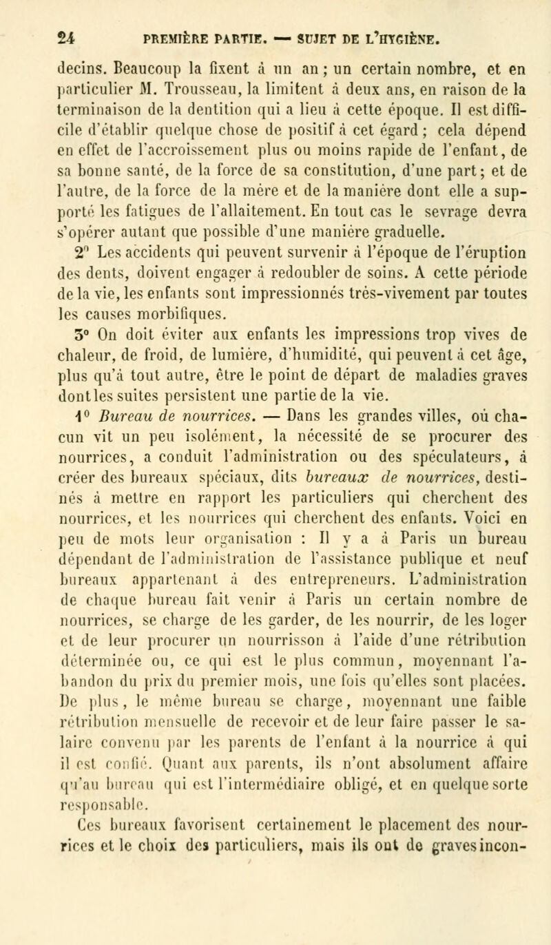 decins. Beaucoup la fixent à un an ; un certain nombre, et en particulier M. Trousseau, la limitent à deux ans, en raison de la terminaison de la dentition qui a lieu à cette époque. Il est diffi- cile d'établir quelque chose de positif à cet égard; cela dépend en effet de l'accroissement plus ou moins rapide de l'enfant, de sa bonne santé, de la force de sa constitution, d'une part; et de l'autre, de la force de la mère et de la manière dont elle a sup- porté les fatigues de l'allaitement. En tout cas le sevrage devra s'opérer autant que possible d'une manière graduelle. 2° Les accidents qui peuvent survenir à l'époque de l'éruption des dents, doivent engager à redoubler de soins. A cette période de la vie, les enfants sont impressionnés très-vivement par toutes les causes morbifiques. 5° On doit éviter aux enfants les impressions trop vives de chaleur, de froid, de lumière, d'humidité, qui peuvent à cet âge, plus qu'à tout autre, être le point de départ de maladies graves dont les suites persistent une partie de la vie. 1° Bureau de nourrices. — Dans les grandes villes, où cha- cun vit un peu isolément, la nécessité de se procurer des nourrices, a conduit l'administration ou des spéculateurs, à créer des bureaux spéciaux, dits bureaux de nourrices, desti- nés à mettre en rapport les particuliers qui cherchent des nourrices, et les nourrices qui cherchent des enfants. Voici en peu de mots leur organisation : Il y a à Paris un bureau dépendant de l'administration de l'assistance publique et neuf bureaux appartenant à des entrepreneurs. L'administration de chaque bureau fait venir à Paris un certain nombre de nourrices, se charge de les garder, de les nourrir, de les loger et de leur procurer un nourrisson à l'aide d'une rétribution déterminée ou, ce qui est le plus commun, moyennant l'a- bandon du prix du premier mois, une fois qu'elles sont placées. De plus, le même bureau se charge, moyennant une faible rétribution mensuelle de recevoir et de leur faire passer le sa- laire convenu par les parents de l'enfant à la nourrice à qui il est confié. Quant aux parents, ils n'ont absolument affaire qu'au bureau qui est l'intermédiaire obligé, et en quelquesorte responsable. Ces bureaux favorisent certainement le placement des nour- rices et le choix des particuliers, mais ils out do graves incon-