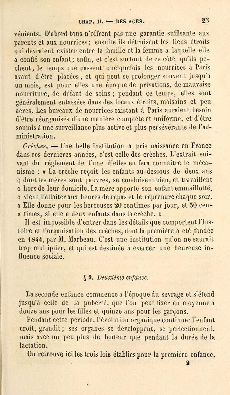 vénients. D'abord tous n'offrent pas une garantie suffisante aux parents et aux nourrices; ensuite ils détruisent les liens étroits qui devraient exister entre la famille et la femme à laquelle elle a confié son enfant; enfin, et c'est surtout de ce côté qu'ils pè- chent, le temps que passent quelquefois les nourrices à Paris avant d'être placées, et qui peut se prolonger souvent jusqu'à un mois, est pour elles une époque de privations, de mauvaise nourriture, de défaut de soins ; pendant ce temps, elles sont généralement entassées dans des locaux étroits, malsains et peu aérés. Les bureaux de nourrices existant à Paris auraient besoin d'être réorganisés d'une manière complète et uniforme, et d'être soumis à une surveillance plus active et plus persévérante de l'ad- ministration. Crèches. — Une belle institution a pris naissance en France dans ces dernières années, c'est celle des crèches. L'extrait sui- vant du règlement de l'une d'elles en fera connaître le méca- nisme : « La crèche reçoit les enfants au-dessous de deux ans « dont les mères sont pauvres, se conduisent bien, et travaillent « hors de leur domicile. La mère apporte son enfant emmaillotté, « vient l'allaiter aux heures de repas et le reprendre chaque soir. « Elle donne pour les berceuses 20 centimes par jour, et 50 cen- « times, si elle a deux enfants dans la crèche. » Il est impossible d'entrer dans les détails que comportent l'his- toire et l'organisation des crèches, dont la première a été fondée en 1844, par M. Marbeau. C'est une institution qu'on ne saurait trop multiplier, et qui est destinée à exercer une heureuse in- fluence sociale. § 2. Deuxième enfance. La seconde enfance commence à l'époque du sevrage et s'étend jusqu'à celle de la puberté, que l'on peut fixer en moyenne à douze ans pour les filles et quinze ans pour les garçons. Pendant cette période, l'évolution organique continue : l'enfant croît, grandit ; ses organes se développent, se perfectionnent, mais avec un peu plus de lenteur que pendant la durée de la lactation. On retrouve ici les trois lois établies pour la première enfance, a