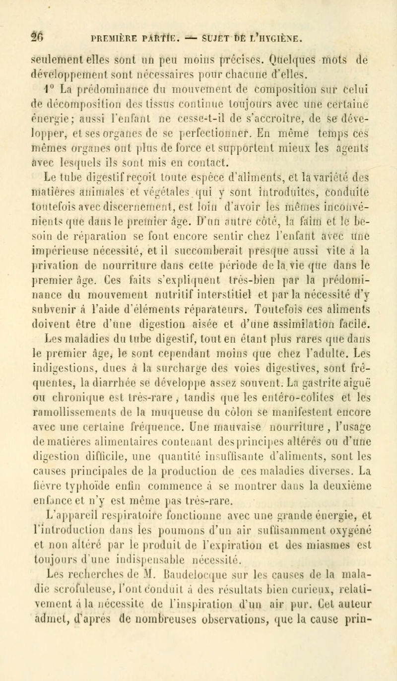 seulement elles sont un peu moins précises. Quelques mots de développement sont nécessaires pour chacune d'elles. 1° La prédominance du mouvement de composition sur celui de décomposition des tîsstïs continue toujours avec une certaine énergie; aussi l'enfant ne cesse-t-il de s'accroître, de se déve- lopper, cl ses organes de se perfectionner. En même temps ces mêmes organes ont plus de force et supportent mieux les agents avec lesquels ils sont mis en contact. Le tube digestif reçoit toute espèce d'aliments, et la variété des matières animales et végétales qui y sont introduites, conduite toutefois avec discernement, est loin d'avoir les mêmes inconvé- nients que dans le premier âge. D'un autre côté, la faim et le be- soin de réparation se font encore sentir chez l'enfant avec une impérieuse nécessité, et il succomberait presque aussi vite à la privation de nourriture dans cette période delà vie que dans le premier âge. Ces faits s'expliquent très-bien par la prédomi- nance du mouvement nutritif interstitiel et par la nécessité d'y subvenir à l'aide d'éléments réparateurs. Toutefois ces aliments doivent être d'une digestion aisée et d'une assimilation facile. Les maladies du tube digestif, tout en étant plus rares que dans le premier âge* le sont cependant moins que chez l'adulte. Les indigestions, dues à la surcharge des voies digestives, sont fré- quentes, la diarrhée se développe assez souvent. La gastrite aiguë ou chronique est très-rare , tandis que les entéro-colites et les ramollissements de la muqueuse du côlon se manifestent encore avec une certaine fréquence. Une mauvaise nourriture , l'usage de matières alimentaires contenant des principes altérés ou d'une digestion diflicile, une quantité insuffisante d'aliments, sont les causes principales de la production de ces maladies diverses. La ûévre typhoïde enfin commence à se montrer dans la deuxième enfonce et n'y est même pas très-rare. L'appareil respiratoîfe fonctionne avec une grande énergie, et l'introduction dans les poumons d'un air suffisamment oxygéné et non altéré' par le produit de l'expiration et des miasmes est toujours d'une indispensable nécessité. Les recherches de M. Baudelocque sur les causes de la mala- die scrofuleuse, l'ont conduit à des résultats bien curieux, relali- vement 4 la nécessite de l'inspiration d'un air pur. Cet auteur admet, d'après de nombreuses observations, que la cause prin-