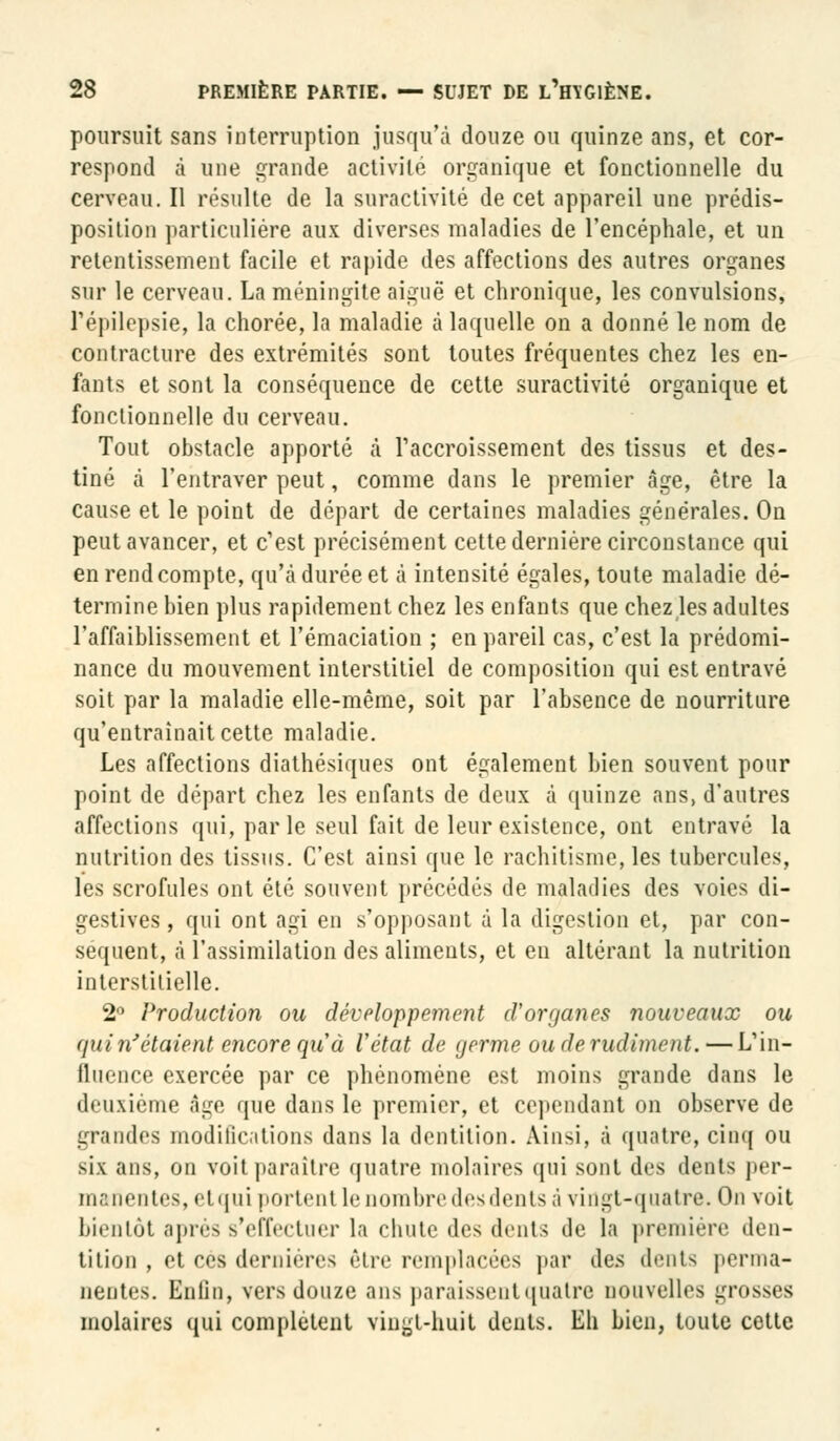 poursuit sans interruption jusqu'à douze ou quinze ans, et cor- respond à une grande activité organique et fonctionnelle du cerveau. Il résulte de la suractivité de cet appareil une prédis- position particulière aux diverses maladies de l'encéphale, et un retentissement facile et rapide des affections des autres organes sur le cerveau. La méningite aiguë et chronique, les convulsions, Fépilepsie, la chorée, la maladie à laquelle on a donné le nom de contracture des extrémités sont toutes fréquentes chez les en- fants et sont la conséquence de cette suractivité organique et fonctionnelle du cerveau. Tout obstacle apporté à l'accroissement des tissus et des- tiné à l'entraver peut, comme dans le premier âge, être la cause et le point de départ de certaines maladies générales. On peut avancer, et c'est précisément cette dernière circonstance qui en rend compte, qu'à durée et à intensité égales, toute maladie dé- termine bien plus rapidement chez les enfants que chez les adultes l'affaiblissement et l'émaciation ; en pareil cas, c'est la prédomi- nance du mouvement interstitiel de composition qui est entravé soit par la maladie elle-même, soit par l'absence de nourriture qu'entraînait cette maladie. Les affections diathésiques ont également bien souvent pour point de départ chez les enfants de deux à quinze ans, d'autres affections qui, parle seul fait de leur existence, ont entravé la nutrition des tissus. C'est ainsi que le rachitisme, les tubercules, les scrofules ont été souvent précédés de maladies des voies di- gestives, qui ont agi en s'opposant à la digestion et, par con- séquent, à l'assimilation des aliments, et en altérant la nutrition interstitielle. 2° Production ou développement d'organes nouveaux ou quin'ètaient encore qu'à l'état de germe ouderudunent.—L'in- fluence exercée par ce phénomène est moins grande dans le deuxième âge que dans le premier, et cependant on observe de grandes modifications dans la dentition. Ainsi, à quatre, cinq ou six ans, on voit paraître quatre molaires qui sont des dents per- manentes, etqui portent le nombre des dents à vingt-quatre. On voit bientôt après s'effectuer la chute des dents de la première den- tition , et ces dernières être remplacées par des dents perma- nentes. Enfin, vers douze ans paraissent quatre nouvelles grosses molaires qui complètent vingt-huit dents. Eh bien, toute cette