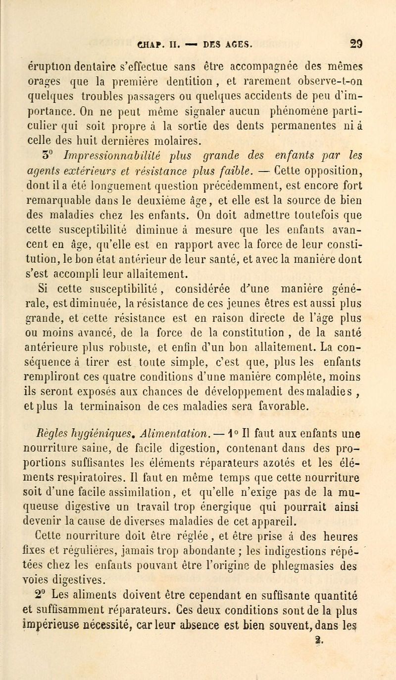 éruption dentaire s'effectue sans être accompagnée des mêmes orages que la première dentition , et rarement observe-t-on quelques troubles passagers ou quelques accidents de peu d'im- portance. On ne peut même signaler aucun phénomène parti- culier qui soit propre à la sortie des dents permanentes ni à celle des huit dernières molaires. 5° Impressionnabililé plus grande des enfants par les agents extérieurs et résistance plus faible. — Cette opposition, dont il a été longuement question précédemment, est encore fort remarquable dans le deuxième âge, et elle est la source de bien des maladies chez les enfants. On doit admettre toutefois que cette susceptibilité diminue à mesure que les enfants avan- cent en âge, qu'elle est en rapport avec la force de leur consti- tution, le bon état antérieur de leur santé, et avec la manière dont s'est accompli leur allaitement. Si cette susceptibilité, considérée d'une manière géné- rale, est diminuée, la résistance de ces jeunes êtres est aussi plus grande, et cette résistance est en raison directe de l'âge plus ou moins avancé, de la force de la constitution , de la santé antérieure plus robuste, et enfin d'un bon allaitement. La con- séquence à tirer est toute simple, c'est que, plus les enfants rempliront ces quatre conditions d'une manière complète, moins ils seront exposés aux chances de développement des maladie s , et plus la terminaison de ces maladies sera favorable. Règles hygiéniques. Alimentation. — 1° Il faut aux enfants une nourriture saine, de facile digestion, contenant dans des pro- portions suffisantes les éléments réparateurs azotés et les élé- ments respiratoires. Il faut en même temps que cette nourriture soit d'une facile assimilation, et qu'elle n'exige pas de la mu- queuse digestive un travail trop énergique qui pourrait ainsi devenir la cause de diverses maladies de cet appareil. Cette nourriture doit être réglée, et être prise à des heures fixes et régulières, jamais trop abondante ; les indigestions répé- tées chez les enfants pouvant être l'origine de phlegmasies des voies digestives. 2° Les aliments doivent être cependant en suffisante quantité et suffisamment réparateurs. Ces deux conditions sont de la plus impérieuse nécessité, car leur absence est bien souvent, dans les 2.