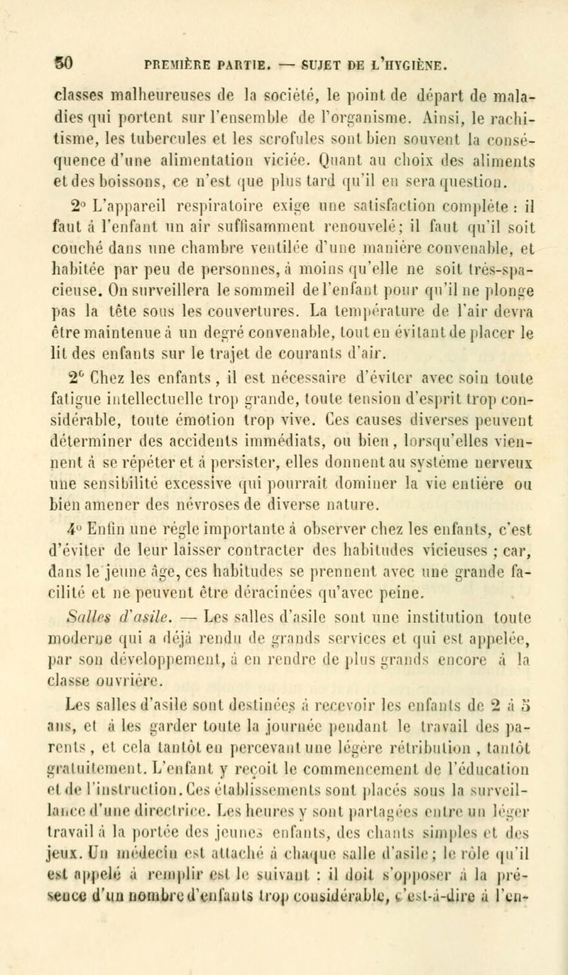 classes malheureuses de la société, le point de départ de mala- dies qui portent sur l'ensemble de L'organisme. Ainsi, le rachi- tisme, les tubercules et les scrofules sont bien souvent la consé- quence d'une alimentation viciée. Huant au choix des aliments et des boissons, ce n'est que plus tard qu'il eu sera question. 2° L'appareil respiratoire exige une satisfaction complète: il faut à l'enfant un air suffisamment renouvelé; il faut qu'il soit couché dans une chambre ventilée d'une manière convenable, et habitée par peu de personnes, à moins qu'elle ne soit très-spa- cieuse. On surveillera le sommeil de l'enfant pour qu'il ne plonge pas la tête sous les couvertures. La température de l'air devra être maintenue à un degré convenable, tout en évitant de placer le lit des enfants sur le trajet de courants d'air. 2° Chez les enfants, il est nécessaire d'éviter avec soin toute fatigue intellectuelle trop grande, toute tension d'esprit trop con- sidérable, toute émotion trop vive. Ces causes diverses peuvent déterminer des accidents immédiats, ou bien, lorsqu'elles vien- nent à se répéter et à persister, elles donnent au système nerveux une sensibilité excessive qui pourrait dominer la vie entière ou bien amener des névroses de diverse nature. 4 Enfin une règle importante à observer chez les enfants, c'est d'éviter de leur laisser contracter des habitudes vicieuses ; car, dans le jeune Age, ces habitudes se prennent avec une grande fa- cilité et ne peuvent être déracinées qu'avec peine. SiiJlrs d'asile. — Les salles d'asile sont une institution toute moderne qui a déjà rendu de grands services et qui es! appelée, par son développement, à en rendre de pins grands encore à la eJasse ouvrière. Les salles d'asile sont destinées à recevoir les enfants de 2 à o ans, et à les garder toute la journée pendant le travail des pa- rents, et cela tantôt eu percevant une légère rétribution , tantôt gratuitement. L'enfant y reçoit le commencement de l'éducation et de l'instruction. Ces établissements son! placés sons la surveil- lance d'une directrice. Les heures y sont partagées entre un léger travail à la portée des jeune., enfants, des chants simples el des jeux. Un uiédeein est attaché à chaque salle d'asile; le iule qu'il est ;i|qielé ;i remplir esl le suivant : il doit s'op|io>er a la pré- seuce d'un nombre d'enfants trop considérable, w'ol-.i-diro à l'en-