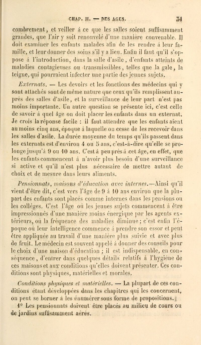 combrement, et veiller à ce que les salles soient suffisamment grandes, que l'air y soit renouvelé d'une manière convenable. Il doit examiner les enfants malades afin de les rendre à leur fa- mille, et leur donner des soins s'il y a lieu. Enfin il faut qu'il s'op- pose à l'introduction, dans la salle d'asile, d'enfants atteints de maladies contagieuses ou transmissibles, telles que la gale, la teigne, qui pourraient infecter une partie des jeunes sujets. Externats. — Les devoirs et les fonctions des médecins qui y sont attachés sont de même nature que ceux qu'ils remplissent au- près des salles d'asile, et la surveillance de leur part n'est pas moins importante. Un autre question se présente ici, c'est celle de savoir à quel âge on doit placer les enfants dans un externat. Je crois la réponse facile : il faut attendre que les enfants aient au moins cinq ans, époque à laquelle on cesse de les recevoir dans les salles d'asile. La durée moyenne du temps qu'ils passent dans les externats est d'environ 4 ou o ans, c'est-à-dire qu'elle se pro- longe jusqu'à 9 ou 40 ans. C'est à peu près à cet âge, en effet, que les enfants commencent à n'avoir plus besoin d'une surveillance si active et qu'il n'est plus nécessaire de mettre autant de choix et de mesure dans leurs aliments. Pensionnats, maisons d'éducation avec internes.—Ainsi qu'il vient d'être dit, c'est vers l'âge de 9 à 10 ans environ que la plu- part des enfants sont placés comme internes dans les pensions ou les collèges. C'est l'âge où les jeunes sujets commencent à être impressionnés d'une manière moins énergique par les agents ex- térieurs, où la fréquence des maladies diminue ; c'est enfin l'é- poque où leur intelligence commence à prendre son essor et peut être appliquée au travail d'une manière plus suivie et avec plus de fruit. Le médecin est souvent appelé à donner des conseils pour le choix d'une maison d'éducation ; il est indispensable, en con- séquence , d'entrer dans quelques détails relatifs à l'hygiène de ces maisons et aux conditions qu'elles doivent présenter. Ces con- ditions sont physiques, matérielles et morales. Conditions physiques et matérielles. — La plupart de ces con- ditions étant développées dans les chapitres qui les concernent, on peut se borner à les énumérer sous forme de propositions.] i° Les pensionnats doivent être placés au milieu de cours ou de jardins suffisamment aérés.