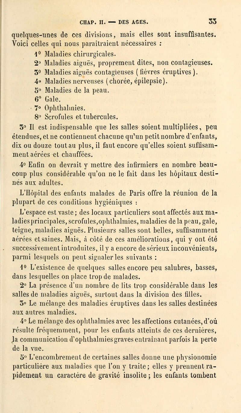 quelques-unes de ces divisions, mais elles sont insuffisantes. Voici celles qui nous paraîtraient nécessaires : 1° Maladies chirurgicales. 2° Maladies aiguës, proprement dites, non contagieuses. 3° Maladies aiguës contagieuses (fièvres éruptives). 4° Maladies nerveuses (chorée, épilepsie). 5° Maladies de la peau. 6° Gale. • 7° Ophthalinies. 8° Scrofules et tubercules. 3° Il est indispensable que les salles soient multipliées, peu étendues, et ne contiennent chacune qu'un petit nombre d'enfants, dix ou douze tout au plus, il faut encore qu'elles soient suffisam- ment aérées et chauffées. 4° Enfin on devrait y mettre des infirmiers en nombre beau- coup plus considérable qu'on ne le fait dans les hôpitaux desti- nés aux adultes. L'Hôpital des enfants malades de Paris offre la réunion de la plupart de ces conditions hygiéniques : L'espace est vaste ; des locaux particuliers sont affectés aux ma- ladies principales, scrofules,ophthalmies, maladies de la peau, gale, teigne, maladies aiguës. Plusieurs salles sont belles, suffisamment aérées et saines. Mais, à côté de ces améliorations, qui y ont été successivement introduites, il y a encore de sérieux inconvénients, parmi lesquels on peut signaler les suivants : 1° L'existence de quelques salles encore peu salubres, basses, dans lesquelles on place trop de malades. 2° La présence d'un nombre de lits trop considérable dans les salles de maladies aiguës, surtout dans la division des filles. 3° Le mélange des maladies éruptives dans les salles destinées aux autres maladies. 4° Le mélange des ophthalmies avec les affections cutanées, d'où résulte fréquemment, pour les enfants atteints de ces dernières, Ja communication d'ophlhalmies graves entraînant parfois la perte de la vue. 5° L'encombrement de certaines salles donne une physionomie particulière aux maladies que Ton y traite ; elles y prennent ra- pidement un caractère de gravité insolite ; les enfants tombent