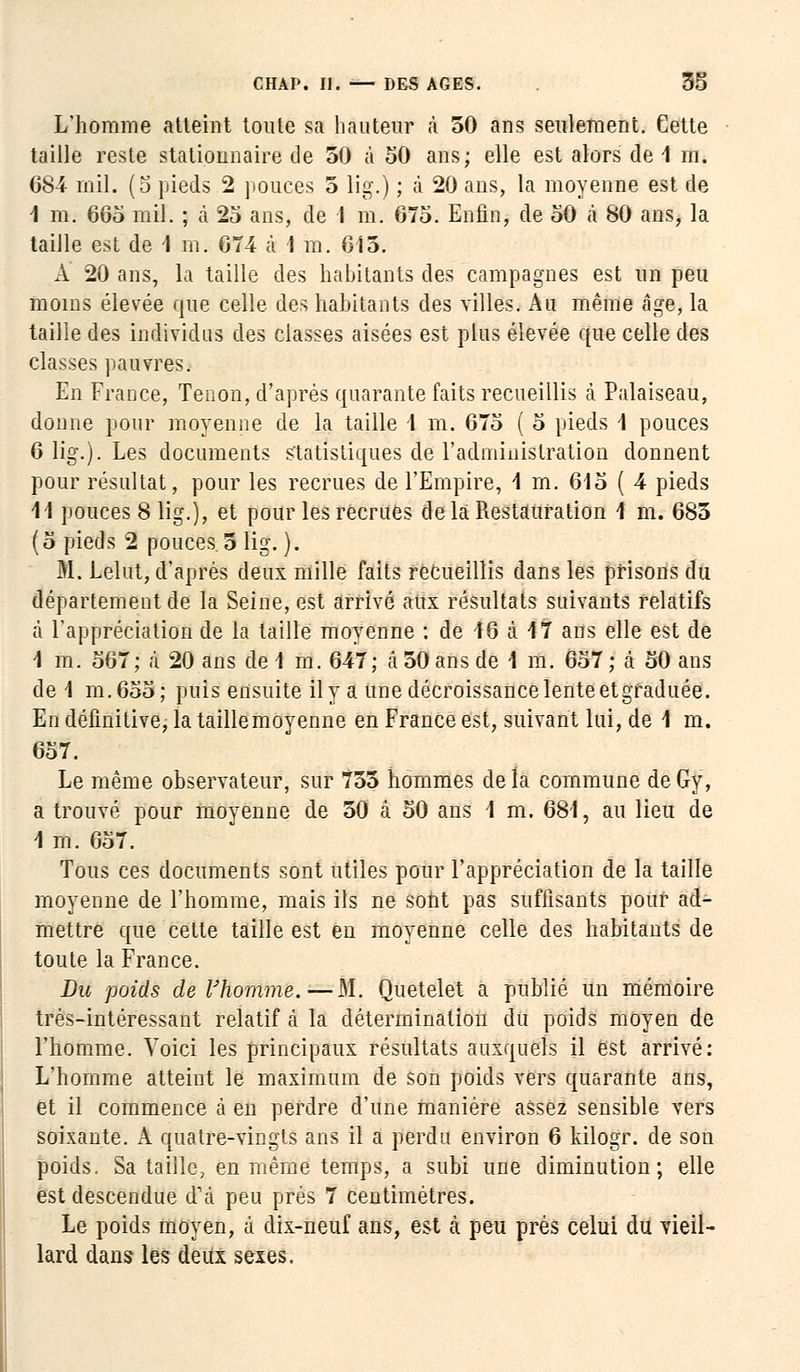 L'homme atteint toute sa hauteur à 50 ans seulement. Cette taille reste statipimaire de 50 à 50 ans; elle est alors de 1 m. 684 mil. (5 pieds 2 pouces 5 lig.) ; à 20 ans, la moyenne est de 1 m. 665 mil. ; à 25 ans, de 1 m. 675. Enfin, de 50 à 80 ans, la taille est de 4 m. 674 à 1 m. 615. A 20 ans, la taille des habitants des campagnes est un peu moins élevée que celle des habitants des villes. Au même âge, la taille des individus des classes aisées est plus élevée que celle des classes pauvres. En France, Tenon, d'après quarante faits recueillis cà Palaiseau, donne pour moyenne de la taille 1 m. 675 ( 5 pieds 1 pouces 6 lig.). Les documents statistiques de l'administration donnent pour résultat, pour les recrues de l'Empire, 4 m. 615 ( 4 pieds M pouces 8 lig.), et pour les recrues delà Restauration 1 m. 685 (5 pieds 2 pouces. 5 lig. ). M. Lelut, d'après deux mille faits recueillis dans les prisons du département de la Seine, est arrivé aux résultats suivants relatifs à l'appréciation de la taille moyenne : de 16 à 17 ans elle est de 1 m. 567; à 20 ans de 1 m. 647; à 50 ans de 1 m. 657 ; à 50 ans de 1 m.655; puis ensuite il y a une décroissance lente etgraduée. En définitive, la taillemoyenne en France est, suivant lui, de 1 m. 657. Le même observateur, sur 755 hommes delà commune deGy, a trouvé pour moyenne de 50 à 50 ans 1 m. 681, au lieu de 4 m. 657. Tous ces documents sont utiles pour l'appréciation de la taille moyenne de l'homme, mais ils ne sont pas suffisants pour ad- mettre que cette taille est en moyenne celle des habitants de toute la France. Du poids de l'homme.—M. Quetelet a publié un mémoire très-intéressant relatif cà la détermination du poids moyen de l'homme. Voici les principaux résultats auxquels il est arrivé: L'homme atteiut le maximum de son poids vers quarante ans, et il commence à en perdre d'une manière assez sensible vers soixante. A quatre-vingts ans il a perdu environ 6 kilogr. de son poids. Sa taille, en même temps, a subi une diminution; elle est descendue d'à peu prés 7 centimètres. Le poids moyen, à dix-neuf ans, est à peu près celui du vieil- lard dans- les deux sexes.