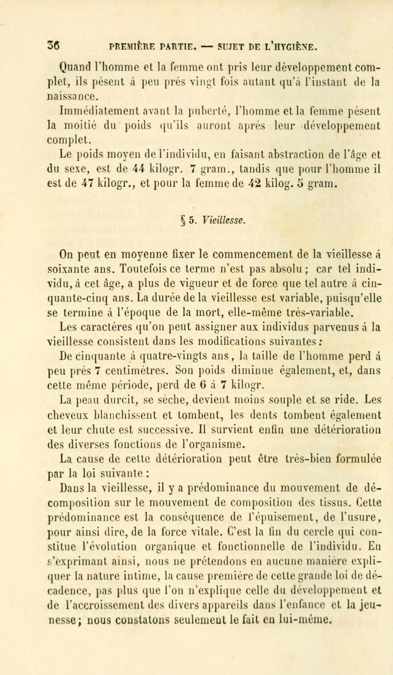 Quand l'homme et la femme ont pris leur développement com- plet, ils pèsent à peu près vingt fois autant qu'à l'instant de la naissance. Immédiatement avant la puberté, l'homme et la femme pèsent la moitié du poids qu'ils auront après leur développement complet. Le poids moyen de l'individu, en faisant abstraction de l'âge et du sexe, est de 44 kilogr. 7 gram., tandis que pour l'homme il est de 47 kilogr., et pour la femme de 42 kilog. 5 gram. 5 5. Vieillesse. On peut en moyenne fixer le commencement de la vieillesse à soixante ans. Toutefois ce terme n'est pas absolu ; car tel indi- vidu, à cet âge, a plus de vigueur et de force que tel autre à cin- quante-cinq ans. La durée de la vieillesse est variable, puisqu'elle se termine à l'époque de la mort, elle-même très-variable. Les caractères qu'on peut assigner aux individus parvenus à la vieillesse consistent dans les modifications suivantes: De cinquante à quatre-vingts ans, la taille de l'homme perd à peu prés 7 centimètres. Son poids diminue également, et, dans cette même période, perd de 6 à 7 kilogr. La peau durcit, se sèche, devient moins souple et se ride. Les cheveux blanchissent et tombent, les dents tombent également et leur chute est successive. Il survient enfin une détérioration des diverses fonctions de l'organisme. La cause de celte détérioration peut être très-bien formulée par la loi suivante : Dans la vieillesse, il y a prédominance du mouvement de dé- composition sur le mouvement de composition des tissus. Cette prédominance est la conséquence de l'épuisement, de l'usure, pour ainsi dire, de la force vitale. C'est la fin du cercle qui con- stitue l'évolution organique et fonctionnelle de l'individu. En ^'exprimant ainsi, nous ne prétendons en aucune manière expli- quer la nature intime, la cause première de cette grande loi de dé- cadence, pas plus cpie l'on n'explique celle du développement et de l'accroissement des divers appareils dans l'enfance et la jeu- nesse; nous constatons seulement le fait en lui-même.