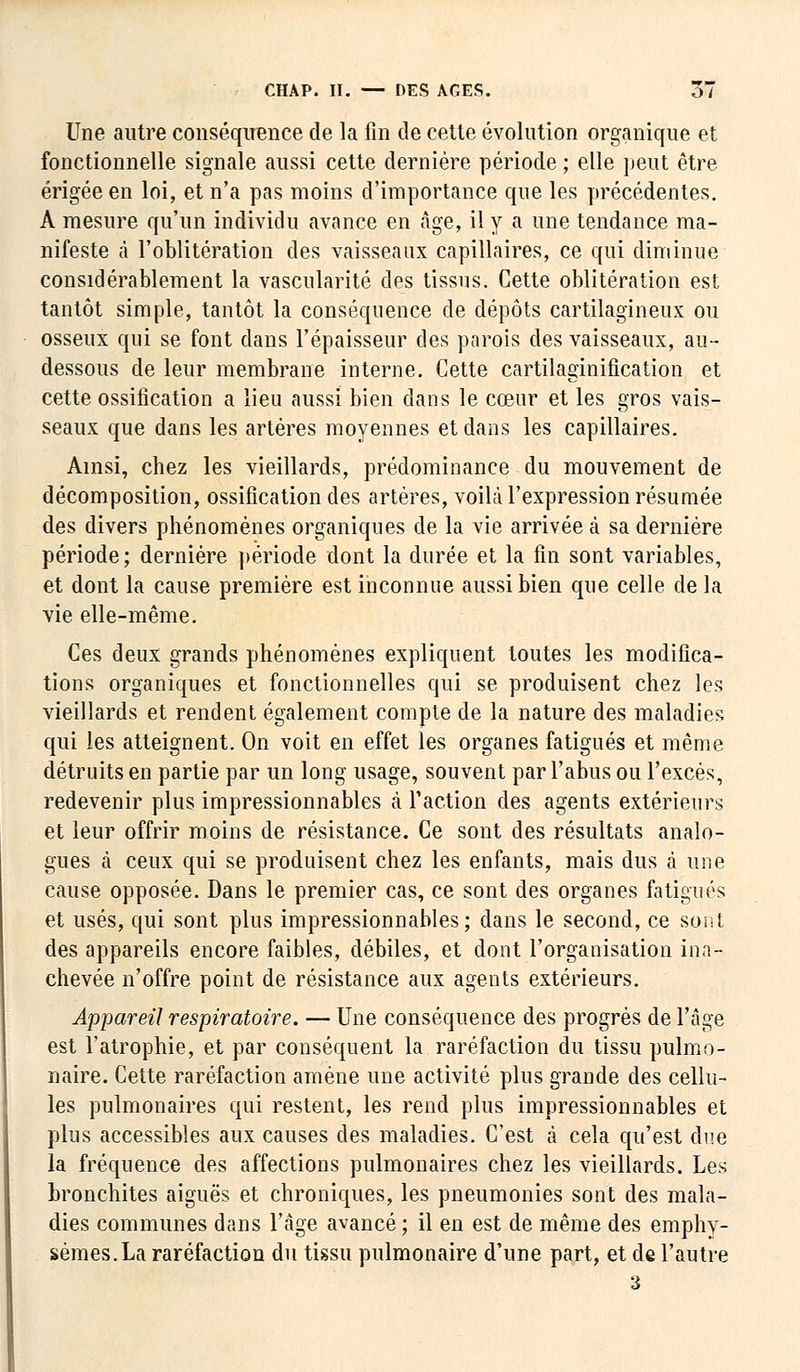 Une autre conséquence de la fin de cette évolution organique et fonctionnelle signale aussi cette dernière période ; elle peut être érigée en loi, et n'a pas moins d'importance que les précédentes. A mesure qu'un individu avance en âge, il y a une tendance ma- nifeste à l'oblitération des vaisseaux capillaires, ce qui diminue considérablement la vascularité des tissus. Cette oblitération est tantôt simple, tantôt la conséquence de dépôts cartilagineux ou osseux qui se font dans l'épaisseur des parois des vaisseaux, au- dessous de leur membrane interne. Cette cartilaginification et cette ossification a lieu aussi bien dans le cœur et les gros vais- seaux que dans les artères moyennes et dans les capillaires. Ainsi, chez les vieillards, prédominance du mouvement de décomposition, ossification des artères, voilà l'expression résumée des divers phénomènes organiques de la vie arrivée à sa dernière période ; dernière période dont la durée et la fin sont variables, et dont la cause première est inconnue aussi bien que celle de la vie elle-même. Ces deux grands phénomènes expliquent toutes les modifica- tions organiques et fonctionnelles qui se produisent chez les vieillards et rendent également compte de la nature des maladies qui les atteignent. On voit en effet les organes fatigués et même détruits en partie par un long usage, souvent par l'abus ou l'excès, redevenir plus impressionnables à Faction des agents extérieurs et leur offrir moins de résistance. Ce sont des résultats analo- gues à ceux qui se produisent chez les enfants, mais dus à une cause opposée. Dans le premier cas, ce sont des organes fatigués et usés, qui sont plus impressionnables; dans le second, ce sont des appareils encore faibles, débiles, et dont l'organisation ina- chevée n'offre point de résistance aux agents extérieurs. Appareil respiratoire. — Une conséquence des progrès de l'âge est l'atrophie, et par conséquent la raréfaction du tissu pulmo- naire. Cette raréfaction amène une activité plus grande des cellu- les pulmonaires qui restent, les rend plus impressionnables et plus accessibles aux causes des maladies. C'est à cela qu'est due la fréquence des affections pulmonaires chez les vieillards. Les bronchites aiguës et chroniques, les pneumonies sont des mala- dies communes dans l'âge avancé; il en est de même des emphy- sèmes. La raréfaction du tissu pulmonaire d'une part, et de l'autre 3